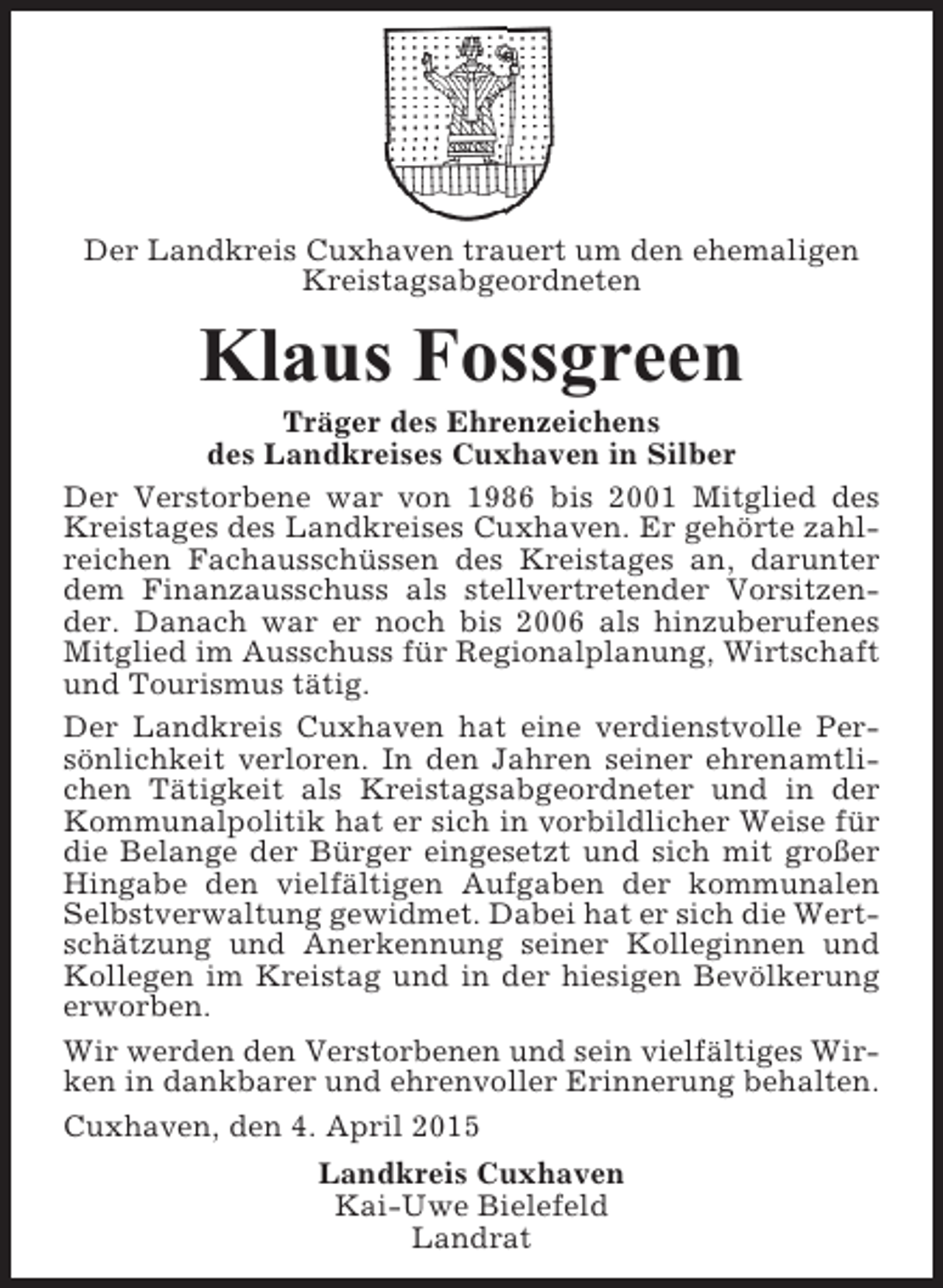 <p>Der Landkreis Cuxhaven trauert um den ehemaligen<br />Kreistagsabgeordneten</p><p>Klaus Fossgreen<br />Träger des Ehrenzeichens<br />des Landkreises Cuxhaven in Silber<br />Der Verstorbene war von 1986 bis 2001 Mitglied des<br />Kreistages des Landkreises Cuxhaven. Er gehörte zahlreichen Fachausschüssen des Kreistages an, darunter<br />dem Finanzausschuss als stellvertretender Vorsitzender. Danach war er noch bis 2006 als hinzuberufenes<br />Mitglied im Ausschuss für Regionalplanung, Wirtschaft<br />und Tourismus tätig.<br />Der Landkreis Cuxhaven hat eine verdienstvolle Persönlichkeit verloren. In den Jahren seiner ehrenamtlichen Tätigkeit als Kreistagsabgeordneter und in der<br />Kommunalpolitik hat er sich in vorbildlicher Weise für<br />die Belange der Bürger eingesetzt und sich mit großer<br />Hingabe den vielfältigen Aufgaben der kommunalen<br />Selbstverwaltung gewidmet. Dabei hat er sich die Wertschätzung und Anerkennung seiner Kolleginnen und<br />Kollegen im Kreistag und in der hiesigen Bevölkerung<br />erworben.<br />Wir werden den Verstorbenen und sein vielfältiges Wirken in dankbarer und ehrenvoller Erinnerung behalten.<br />Cuxhaven, den 4. April 2015<br />Landkreis Cuxhaven<br />Kai-Uwe Bielefeld<br />Landrat</p>