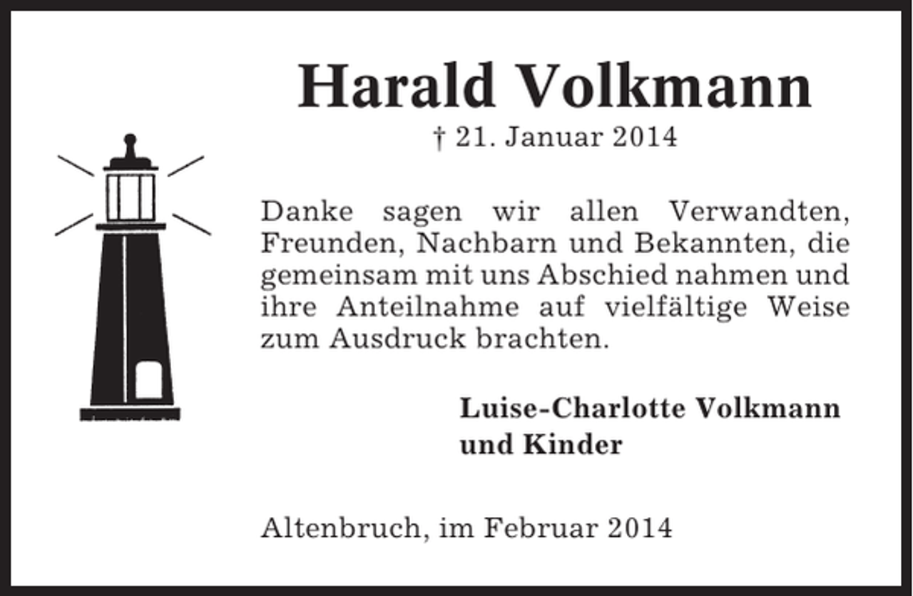 <p>Harald Volkmann<br />† 21. Januar 2014<br />Danke sagen wir allen Verwandten,<br />Freunden, Nachbarn und Bekannten, die<br />gemeinsam mit uns Abschied nahmen und<br />ihre Anteilnahme auf vielfältige Weise<br />zum Ausdruck brachten.<br />Luise-Charlotte Volkmann<br />und Kinder<br />Altenbruch, im Februar 2014</p>