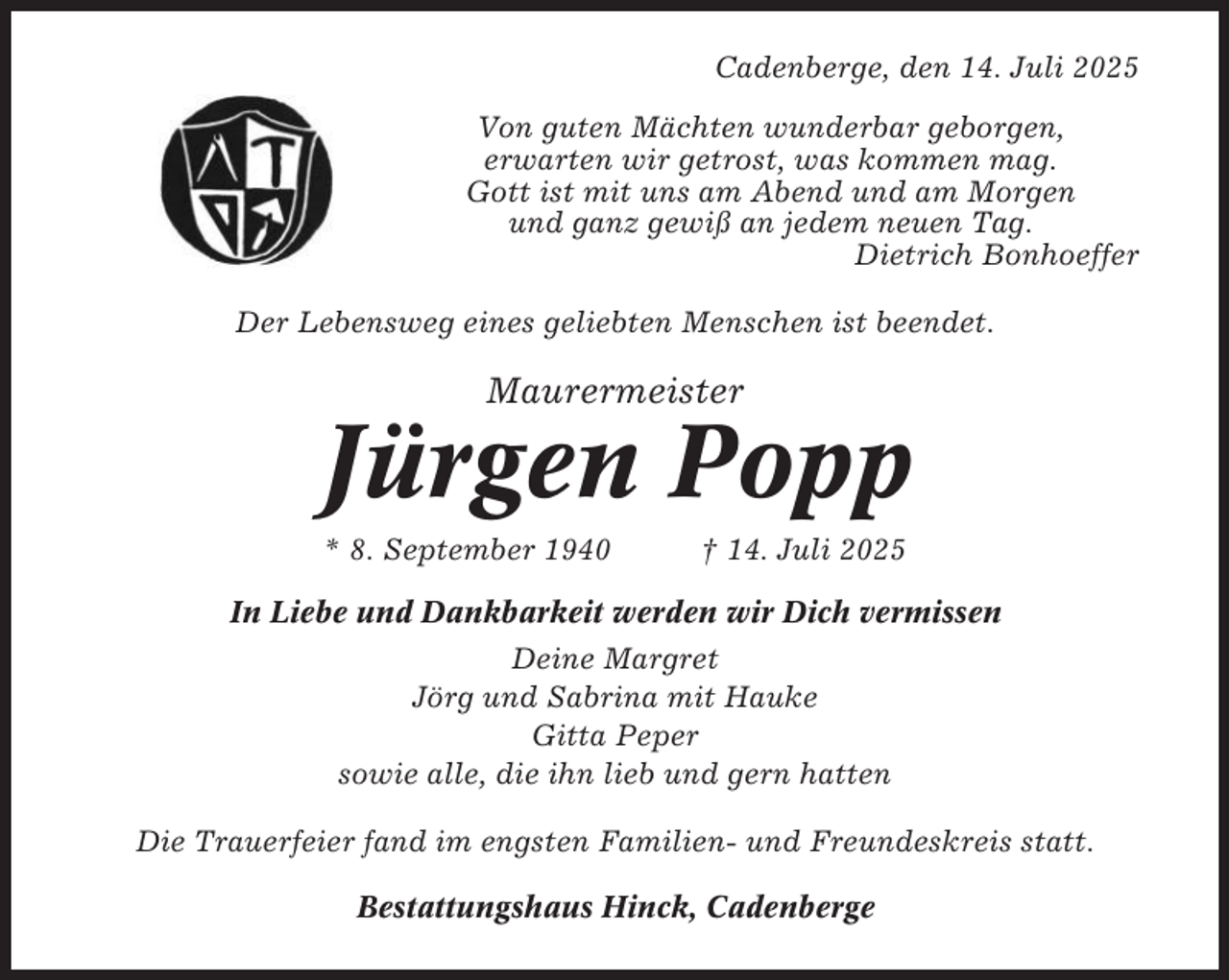 <p>Cadenberge, den 14. Juli 2025<br />Von guten Mächten wunderbar geborgen,<br />erwarten wir getrost, was kommen mag.<br />Gott ist mit uns am Abend und am Morgen<br />und ganz gewiß an jedem neuen Tag.<br />Dietrich Bonhoeffer<br />Der Lebensweg eines geliebten Menschen ist beendet.</p><p>Maurermeister</p><p>Jürgen Popp<br />* 8. September 1940</p><p>† 14. Juli 2025</p><p>In Liebe und Dankbarkeit werden wir Dich vermissen<br />Deine Margret<br />Jörg und Sabrina mit Hauke<br />Gitta Peper<br />sowie alle, die ihn lieb und gern hatten<br />Die Trauerfeier fand im engsten Familien- und Freundeskreis statt.<br />Bestattungshaus Hinck, Cadenberge</p>
