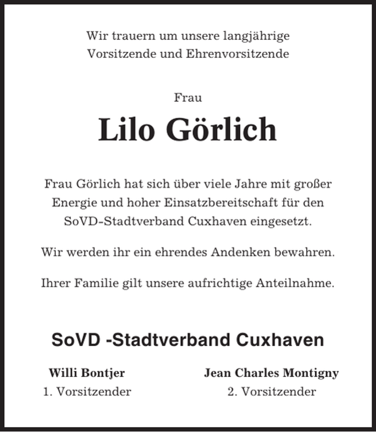<p>Wir trauern um unsere langjährige<br />Vorsitzende und Ehrenvorsitzende</p><p>Frau</p><p>Lilo Görlich<br />Frau Görlich hat sich über viele Jahre mit großer<br />Energie und hoher Einsatzbereitschaft für den<br />SoVD-Stadtverband Cuxhaven eingesetzt.<br />Wir werden ihr ein ehrendes Andenken bewahren.<br />Ihrer Familie gilt unsere aufrichtige Anteilnahme.</p><p>SoVD -Stadtverband Cuxhaven<br />Willi Bontjer<br />1. Vorsitzender</p><p>Jean Charles Montigny<br />2. Vorsitzender</p>