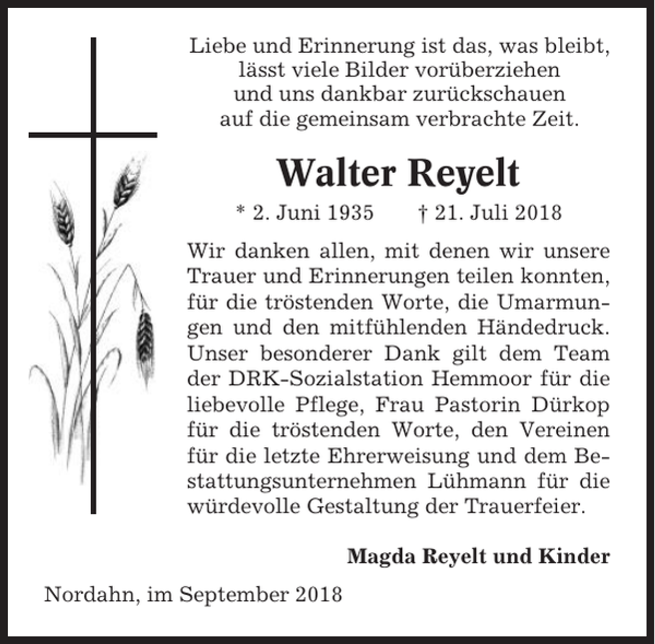 <p>Liebe und Erinnerung ist das, was bleibt,<br />lässt viele Bilder vorüberziehen<br />und uns dankbar zurückschauen<br />auf die gemeinsam verbrachte Zeit.</p><p>Walter Reyelt<br />* 2. Juni 1935</p><p>† 21. Juli 2018</p><p>Wir danken allen, mit denen wir unsere<br />Trauer und Erinnerungen teilen konnten,<br />für die tröstenden Worte, die Umarmungen und den mitfühlenden Händedruck.<br />Unser besonderer Dank gilt dem Team<br />der DRK-Sozialstation Hemmoor für die<br />liebevolle Pflege, Frau Pastorin Dürkop<br />für die tröstenden Worte, den Vereinen<br />für die letzte Ehrerweisung und dem Bestattungsunternehmen Lühmann für die<br />würdevolle Gestaltung der Trauerfeier.<br />Magda Reyelt und Kinder<br />Nordahn, im September 2018</p>