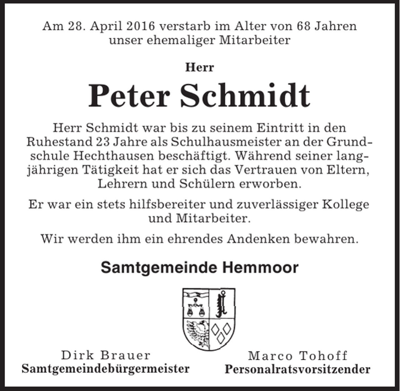 <p>Am 28. April 2016 verstarb im Alter von 68 Jahren<br />unser ehemaliger Mitarbeiter<br />Herr</p><p>Peter Schmidt<br />Herr Schmidt war bis zu seinem Eintritt in den<br />Ruhestand 23 Jahre als Schulhausmeister an der Grundschule Hechthausen beschäftigt. Während seiner langjährigen Tätigkeit hat er sich das Vertrauen von Eltern,<br />Lehrern und Schülern erworben.<br />Er war ein stets hilfsbereiter und zuverlässiger Kollege<br />und Mitarbeiter.<br />Wir werden ihm ein ehrendes Andenken bewahren.</p><p>Samtgemeinde Hemmoor</p><p>Dirk Brauer<br />Samtgemeindebürgermeister</p><p>Marco Tohoff<br />Personalratsvorsitzender</p>