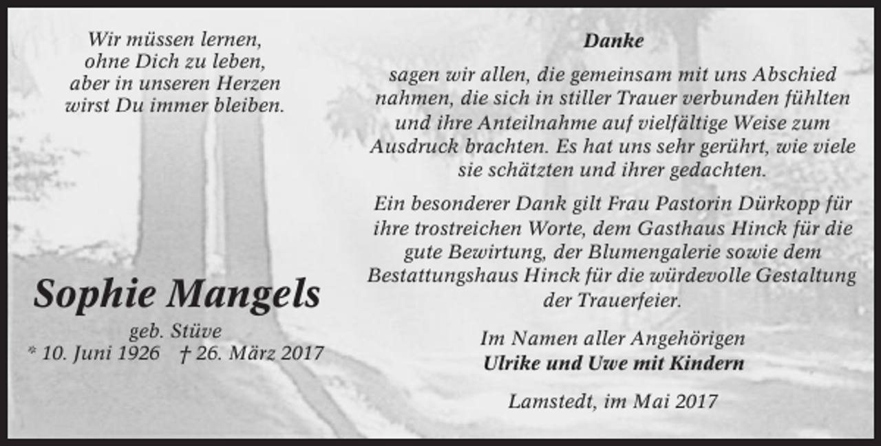 <p>Wir müssen lernen,<br />ohne Dich zu leben,<br />aber in unseren Herzen<br />wirst Du immer bleiben.</p><p>Sophie Mangels<br />geb. Stüve<br />* 10. Juni 1926 † 26. März 2017</p><p>Danke<br />sagen wir allen, die gemeinsam mit uns Abschied<br />nahmen, die sich in stiller Trauer verbunden fühlten<br />und ihre Anteilnahme auf vielfältige Weise zum<br />Ausdruck brachten. Es hat uns sehr gerührt, wie viele<br />sie schätzten und ihrer gedachten.<br />Ein besonderer Dank gilt Frau Pastorin Dürkopp für<br />ihre trostreichen Worte, dem Gasthaus Hinck für die<br />gute Bewirtung, der Blumengalerie sowie dem<br />Bestattungshaus Hinck für die würdevolle Gestaltung<br />der Trauerfeier.<br />Im Namen aller Angehörigen<br />Ulrike und Uwe mit Kindern<br />Lamstedt, im Mai 2017</p>