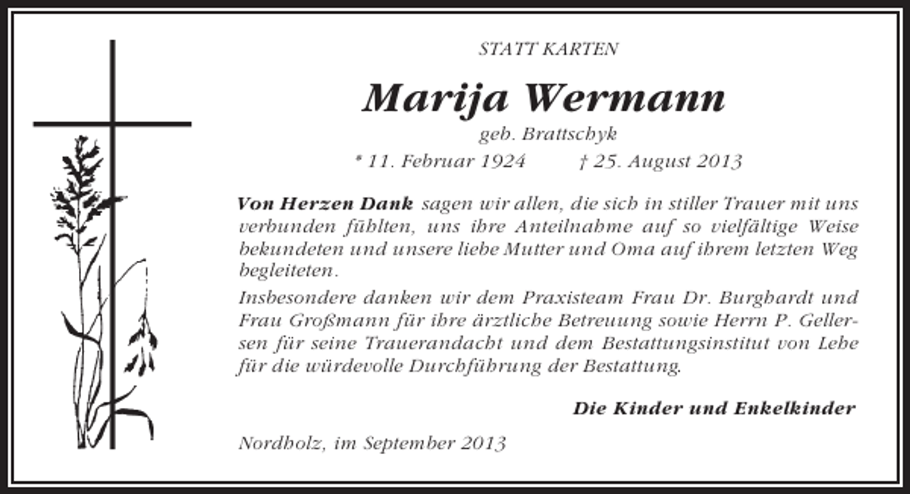 <p>STATT KARTEN</p><p>Marija Wermann<br />geb. Brattschyk<br />* 11. Februar 1924<br />† 25. August 2013<br />Von Herzen Dank sagen wir allen, die sich in stiller Trauer mit uns<br />verbunden fühlten, uns ihre Anteilnahme auf so vielfältige Weise<br />bekundeten und unsere liebe Mutter und Oma auf ihrem letzten Weg<br />begleiteten.<br />Insbesondere danken wir dem Praxisteam Frau Dr. Burghardt und<br />Frau Großmann für ihre ärztliche Betreuung sowie Herrn P. Gellersen für seine Trauerandacht und dem Bestattungsinstitut von Lehe<br />für die würdevolle Durchführung der Bestattung.<br />Die Kinder und Enkelkinder<br />Nordholz, im September 2013</p>