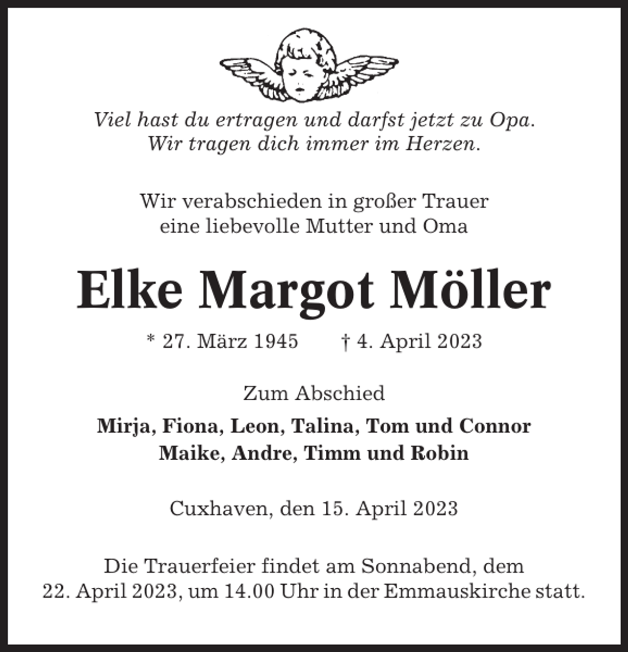 <p>Viel hast du ertragen und darfst jetzt zu Opa.<br />Wir tragen dich immer im Herzen.<br />Wir verabschieden in großer Trauer<br />eine liebevolle Mutter und Oma</p><p>Elke Margot Möller<br />* 27. März 1945</p><p>† 4. April 2023</p><p>Zum Abschied<br />Mirja, Fiona, Leon, Talina, Tom und Connor<br />Maike, Andre, Timm und Robin<br />Cuxhaven, den 15. April 2023<br />Die Trauerfeier findet am Sonnabend, dem<br />22. April 2023, um 14.00 Uhr in der Emmauskirche statt.</p>