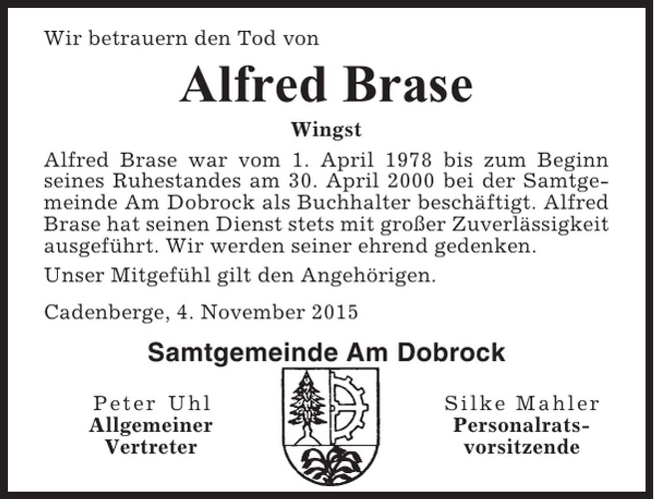 <p>Wir betrauern den Tod von</p><p>Alfred Brase<br />Wingst<br />Alfred Brase war vom 1. April 1978 bis zum Beginn<br />seines Ruhestandes am 30. April 2000 bei der Samtgemeinde Am Dobrock als Buchhalter beschäftigt. Alfred<br />Brase hat seinen Dienst stets mit großer Zuverlässigkeit<br />ausgeführt. Wir werden seiner ehrend gedenken.<br />Unser Mitgefühl gilt den Angehörigen.<br />Cadenberge, 4. November 2015</p><p>Samtgemeinde Am Dobrock<br />Peter Uhl<br />Allgemeiner<br />Vertreter</p><p>Silke Mahler<br />Personalratsvorsitzende</p>