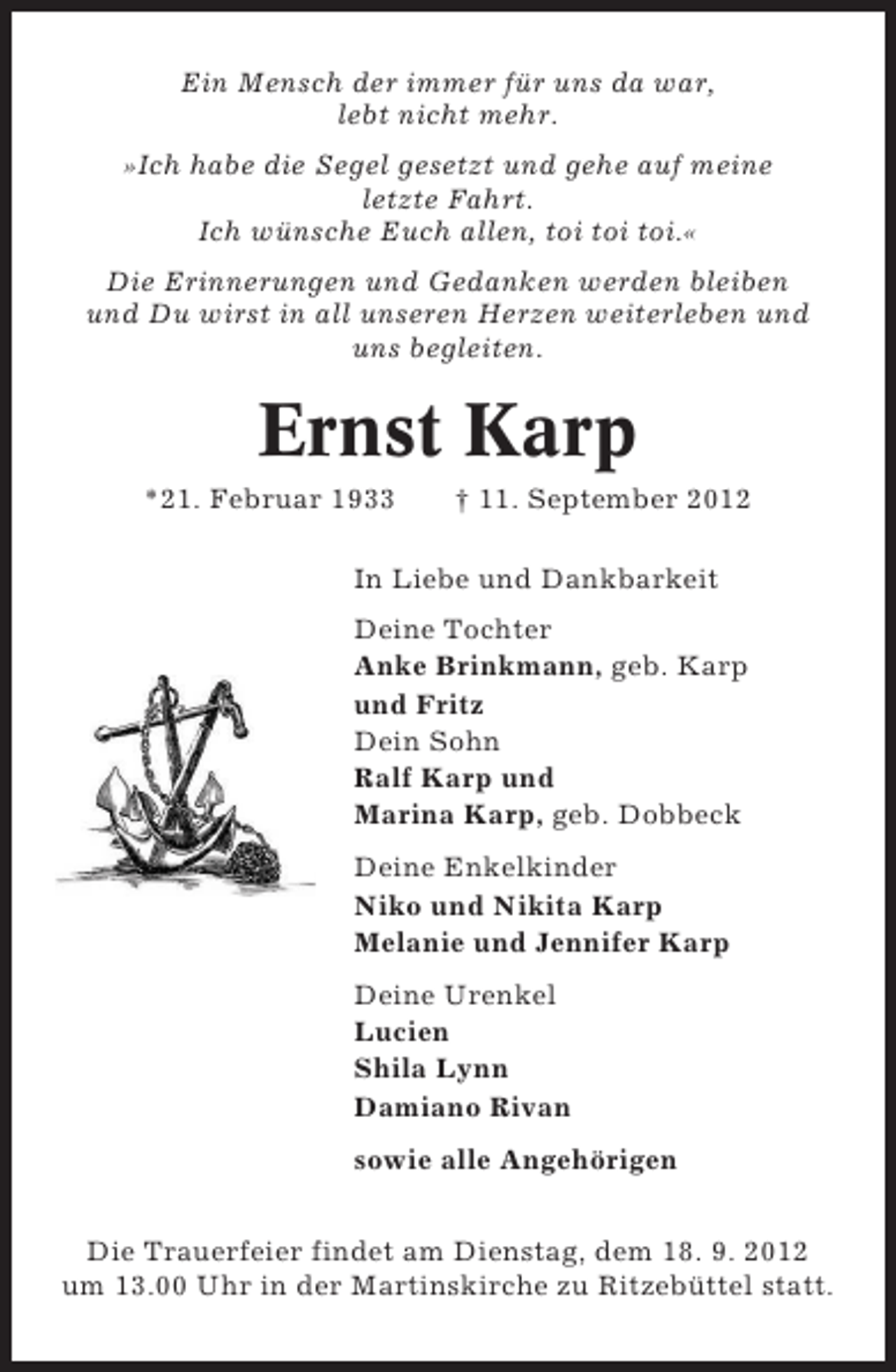 <p>Ein Mensch der immer für uns da war,<br />lebt nicht mehr.<br />»Ich habe die Segel gesetzt und gehe auf meine<br />letzte Fahrt.<br />Ich wünsche Euch allen, toi toi toi.«<br />Die Erinnerungen und Gedanken werden bleiben<br />und Du wirst in all unseren Herzen weiterleben und<br />uns begleiten.</p><p>Ernst Karp<br />*21. Februar 1933</p><p>† 11. September 2012</p><p>In Liebe und Dankbarkeit<br />Deine Tochter<br />Anke Brinkmann, geb. Karp<br />und Fritz<br />Dein Sohn<br />Ralf Karp und<br />Marina Karp, geb. Dobbeck<br />Deine Enkelkinder<br />Niko und Nikita Karp<br />Melanie und Jennifer Karp<br />Deine Urenkel<br />Lucien<br />Shila Lynn<br />Damiano Rivan<br />sowie alle Angehörigen<br />Die Trauerfeier findet am Dienstag, dem 18. 9. 2012<br />um 13.00 Uhr in der Martinskirche zu Ritzebüttel statt.</p>