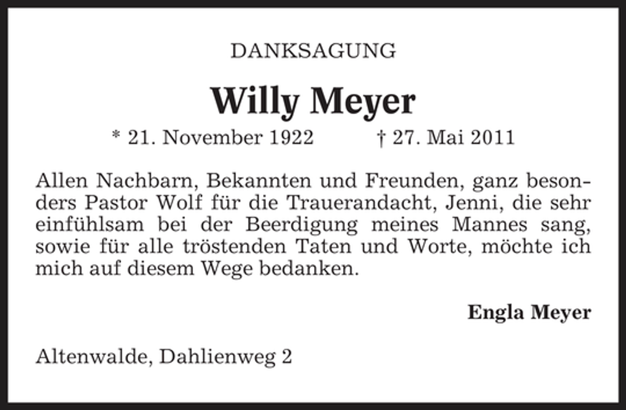 <p>DANKSAGUNG</p><p>Willy Meyer<br />* 21. November 1922 † 27. Mai 2011 Allen Nachbarn, Bekannten und Freunden, ganz besonders Pastor Wolf für die Trauerandacht, Jenni, die sehr einfühlsam bei der Beerdigung meines Mannes sang, sowie für alle tröstenden Taten und Worte, möchte ich mich auf diesem Wege bedanken. Engla Meyer Altenwalde, Dahlienweg 2</p>