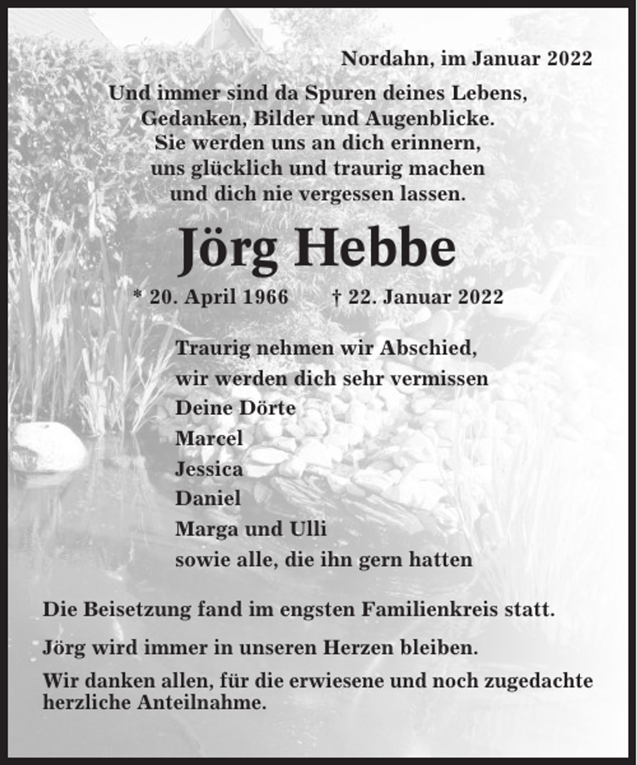 <p>Nordahn, im Januar 2022<br />Und immer sind da Spuren deines Lebens,<br />Gedanken, Bilder und Augenblicke.<br />Sie werden uns an dich erinnern,<br />uns glücklich und traurig machen<br />und dich nie vergessen lassen.</p><p>Jörg Hebbe<br />* 20. April 1966</p><p>† 22. Januar 2022</p><p>Traurig nehmen wir Abschied,<br />wir werden dich sehr vermissen<br />Deine Dörte<br />Marcel<br />Jessica<br />Daniel<br />Marga und Ulli<br />sowie alle, die ihn gern hatten<br />Die Beisetzung fand im engsten Familienkreis statt.<br />Jörg wird immer in unseren Herzen bleiben.<br />Wir danken allen, für die erwiesene und noch zugedachte<br />herzliche Anteilnahme.</p>