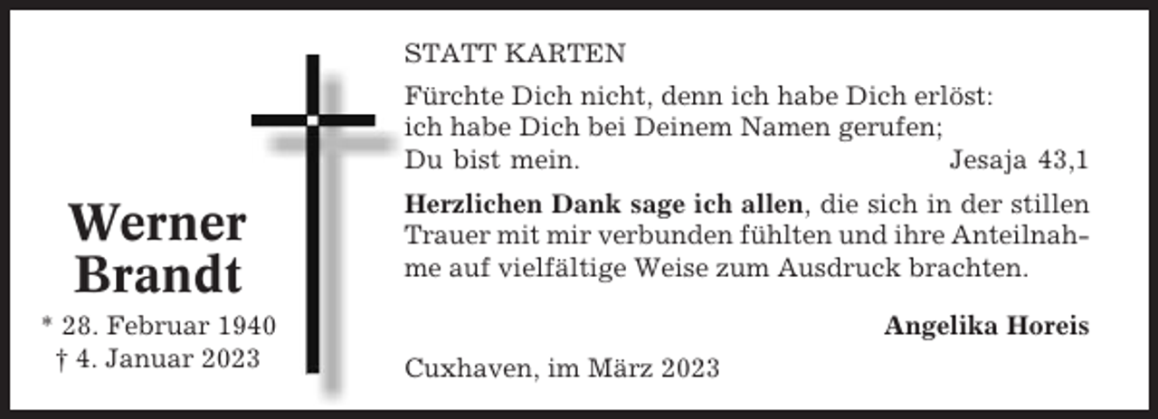 <p>STATT KARTEN<br />Fürchte Dich nicht, denn ich habe Dich erlöst:<br />ich habe Dich bei Deinem Namen gerufen;<br />Du bist mein.<br />Jesaja 43,1</p><p>Werner<br />Brandt<br />* 28. Februar 1940<br />† 4. Januar 2023</p><p>Herzlichen Dank sage ich allen, die sich in der stillen<br />Trauer mit mir verbunden fühlten und ihre Anteilnahme auf vielfältige Weise zum Ausdruck brachten.<br />Angelika Horeis<br />Cuxhaven, im März 2023</p>