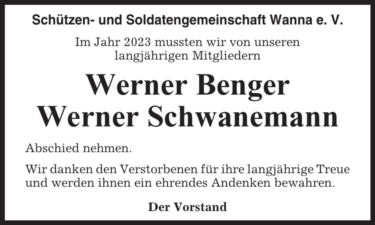 <p>Schützen- und Soldatengemeinschaft Wanna e. V.<br />Im Jahr 2023 mussten wir von unseren<br />langjährigen Mitgliedern</p><p>Werner Benger<br />Werner Schwanemann<br />Abschied nehmen.<br />Wir danken den Verstorbenen für ihre langjährige Treue<br />und werden ihnen ein ehrendes Andenken bewahren.<br />Der Vorstand</p>