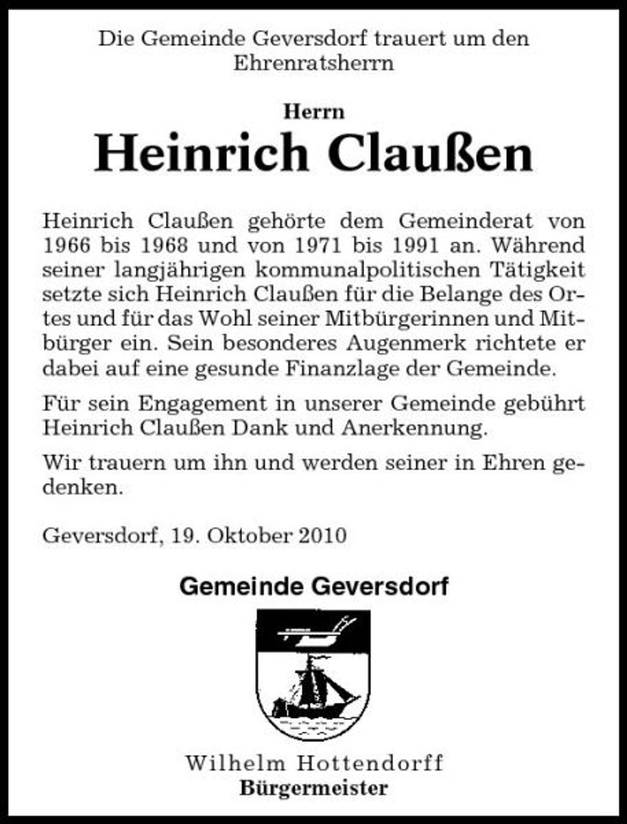 <p>Die Gemeinde Geversdorf trauert um den Ehrenratsherrn Herrn</p><p>Heinrich Claußen<br />Heinrich Claußen gehörte dem Gemeinderat von 1966 bis 1968 und von 1971 bis 1991 an. Während seiner langjährigen kommunalpolitischen Tätigkeit setzte sich Heinrich Claußen für die Belange des Ortes und für das Wohl seiner Mitbürgerinnen und Mitbürger ein. Sein besonderes Augenmerk richtete er dabei auf eine gesunde Finanzlage der Gemeinde. Für sein Engagement in unserer Gemeinde gebührt Heinrich Claußen Dank und Anerkennung. Wir trauern um ihn und werden seiner in Ehren gedenken. Geversdorf, 19. Oktober 2010</p><p>Gemeinde Geversdorf</p><p>Wilhelm Hottendorff Bürgermeister</p>
