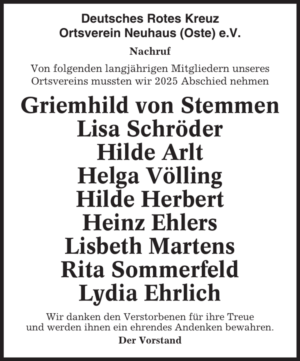 <p>Deutsches Rotes Kreuz<br />Ortsverein Neuhaus (Oste) e.V.<br />Nachruf<br />Von folgenden langjährigen Mitgliedern unseres<br />Ortsvereins mussten wir 2025 Abschied nehmen</p><p>Griemhild von Stemmen<br />Lisa Schröder<br />Hilde Arlt<br />Helga Völling<br />Hilde Herbert<br />Heinz Ehlers<br />Lisbeth Martens<br />Rita Sommerfeld<br />Lydia Ehrlich<br />Wir danken den Verstorbenen für ihre Treue<br />und werden ihnen ein ehrendes Andenken bewahren.<br />Der Vorstand</p>