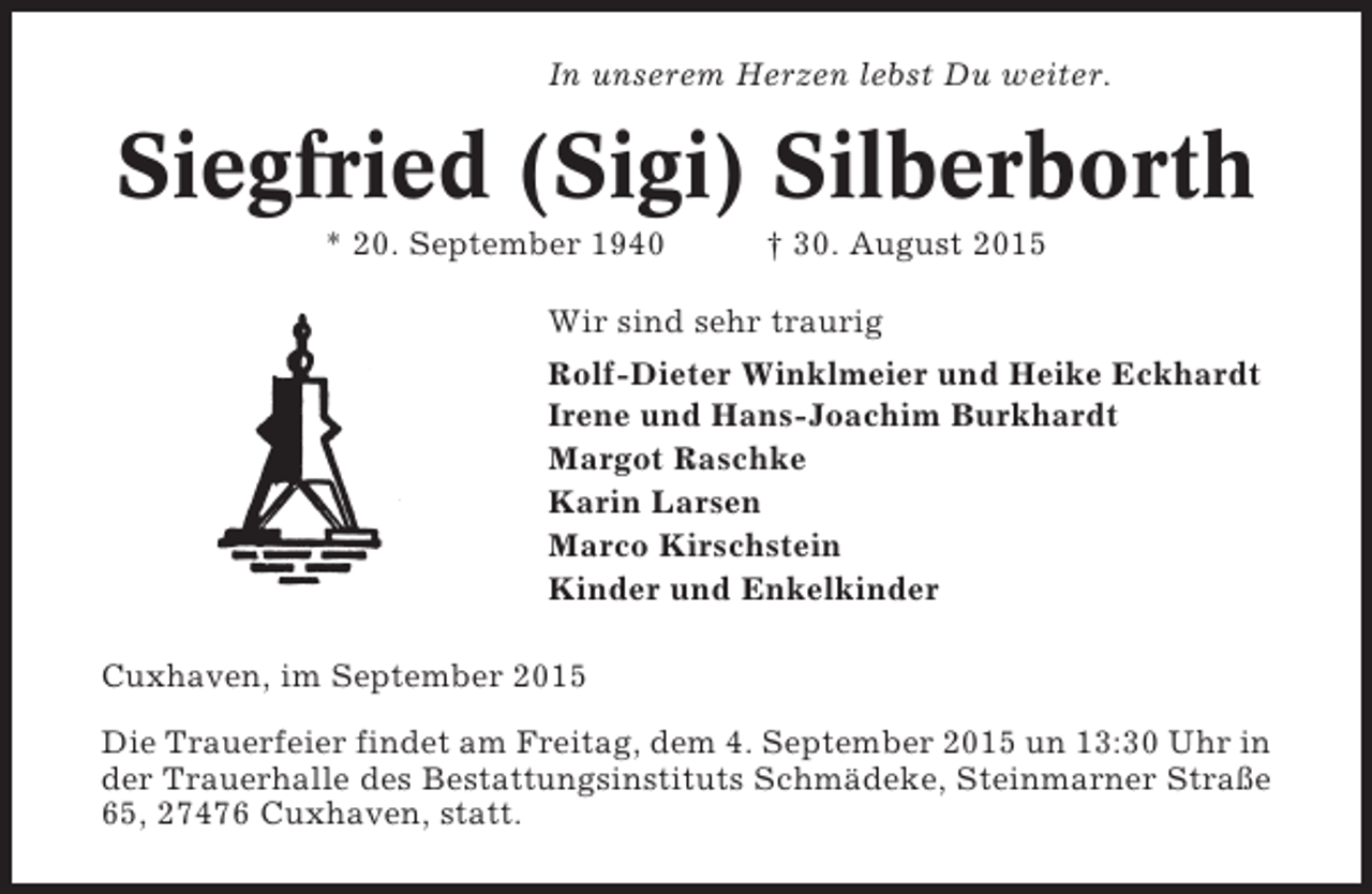 <p>In unserem Herzen lebst Du weiter.</p><p>Siegfried (Sigi) Silberborth<br />* 20. September 1940</p><p>† 30. August 2015</p><p>Wir sind sehr traurig<br />Rolf-Dieter Winklmeier und Heike Eckhardt<br />Irene und Hans-Joachim Burkhardt<br />Margot Raschke<br />Karin Larsen<br />Marco Kirschstein<br />Kinder und Enkelkinder<br />Cuxhaven, im September 2015<br />Die Trauerfeier findet am Freitag, dem 4. September 2015 un 13:30 Uhr in<br />der Trauerhalle des Bestattungsinstituts Schmädeke, Steinmarner Straße<br />65, 27476 Cuxhaven, statt.</p>