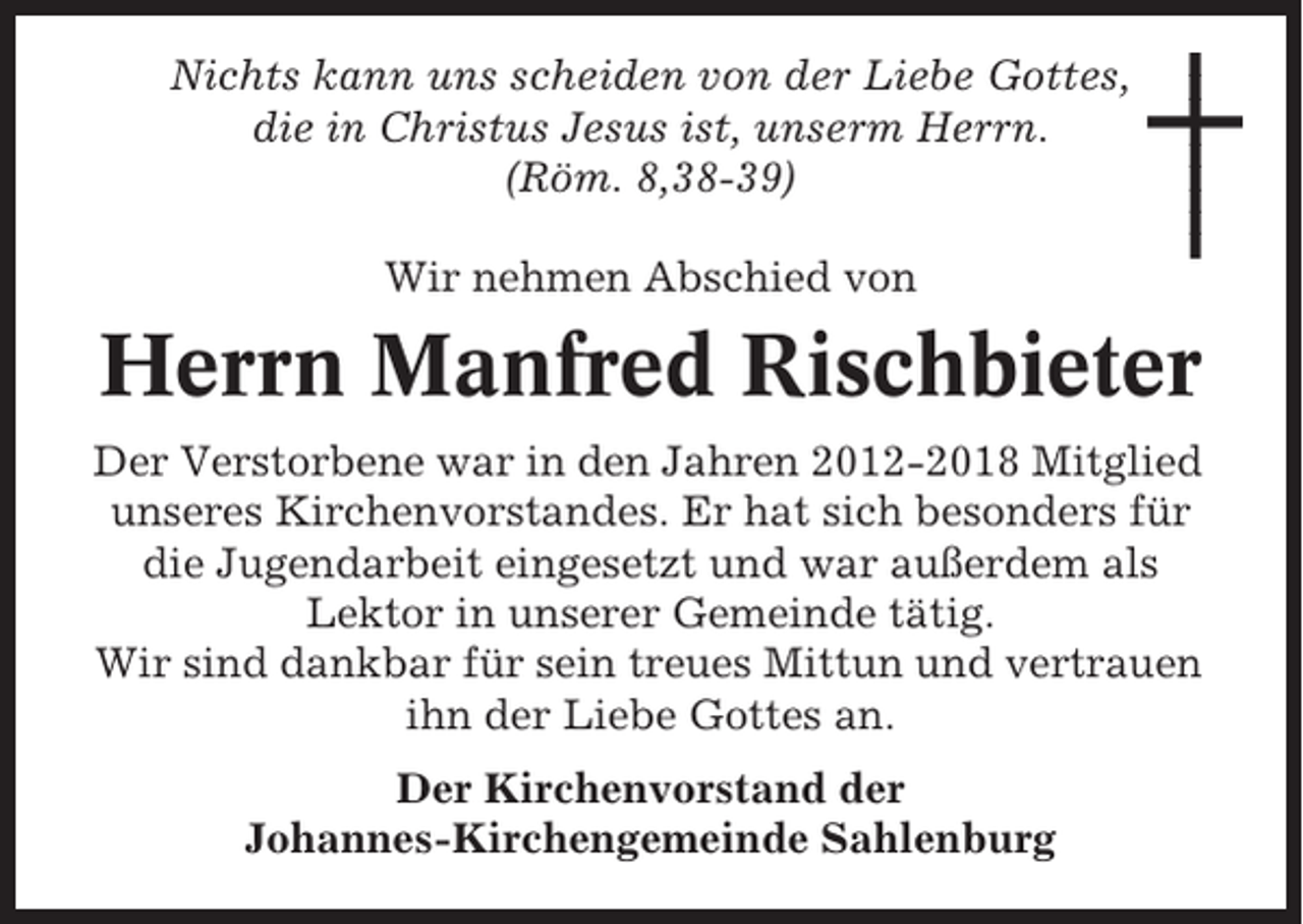 <p>Nichts kann uns scheiden von der Liebe Gottes,<br />die in Christus Jesus ist, unserm Herrn.<br />(Röm. 8,38-39)<br />Wir nehmen Abschied von</p>
<p>Herrn Manfred Rischbieter<br />Der Verstorbene war in den Jahren 2012-2018 Mitglied<br />unseres Kirchenvorstandes. Er hat sich besonders für<br />die Jugendarbeit eingesetzt und war außerdem als<br />Lektor in unserer Gemeinde tätig.<br />Wir sind dankbar für sein treues Mittun und vertrauen<br />ihn der Liebe Gottes an.<br />Der Kirchenvorstand der<br />Johannes-Kirchengemeinde Sahlenburg</p>