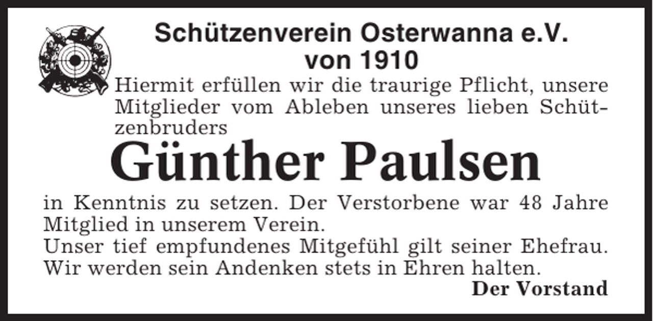 <p>Schützenverein Osterwanna e.V.<br />von 1910<br />Hiermit erfüllen wir die traurige Pflicht, unsere<br />Mitglieder vom Ableben unseres lieben Schützenbruders</p><p>Günther Paulsen</p><p>in Kenntnis zu setzen. Der Verstorbene war 48 Jahre<br />Mitglied in unserem Verein.<br />Unser tief empfundenes Mitgefühl gilt seiner Ehefrau.<br />Wir werden sein Andenken stets in Ehren halten.<br />Der Vorstand</p>