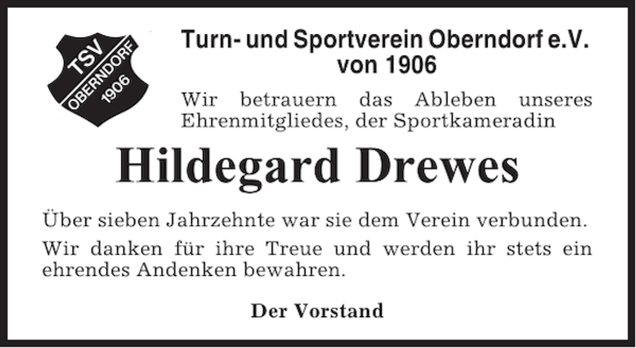 <p>Turn- und Sportverein Oberndorf e.V.<br />von 1906<br />Wir betrauern das Ableben unseres<br />Ehrenmitgliedes, der Sportkameradin</p><p>Hildegard Drewes<br />Über sieben Jahrzehnte war sie dem Verein verbunden.<br />Wir danken für ihre Treue und werden ihr stets ein<br />ehrendes Andenken bewahren.<br />Der Vorstand</p>