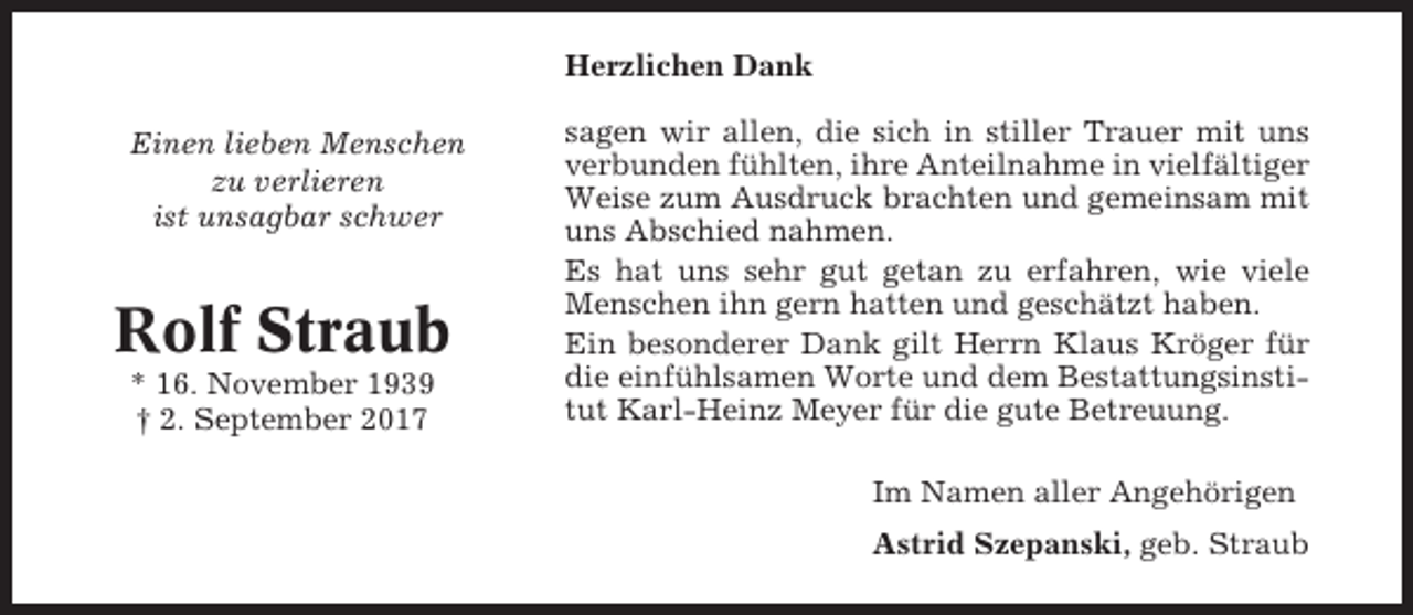 <p>Herzlichen Dank<br />Einen lieben Menschen<br />zu verlieren<br />ist unsagbar schwer</p><p>Rolf Straub<br />* 16. November 1939<br />† 2. September 2017</p><p>sagen wir allen, die sich in stiller Trauer mit uns<br />verbunden fühlten, ihre Anteilnahme in vielfältiger<br />Weise zum Ausdruck brachten und gemeinsam mit<br />uns Abschied nahmen.<br />Es hat uns sehr gut getan zu erfahren, wie viele<br />Menschen ihn gern hatten und geschätzt haben.<br />Ein besonderer Dank gilt Herrn Klaus Kröger für<br />die einfühlsamen Worte und dem Bestattungsinstitut Karl-Heinz Meyer für die gute Betreuung.<br />Im Namen aller Angehörigen<br />Astrid Szepanski, geb. Straub</p>