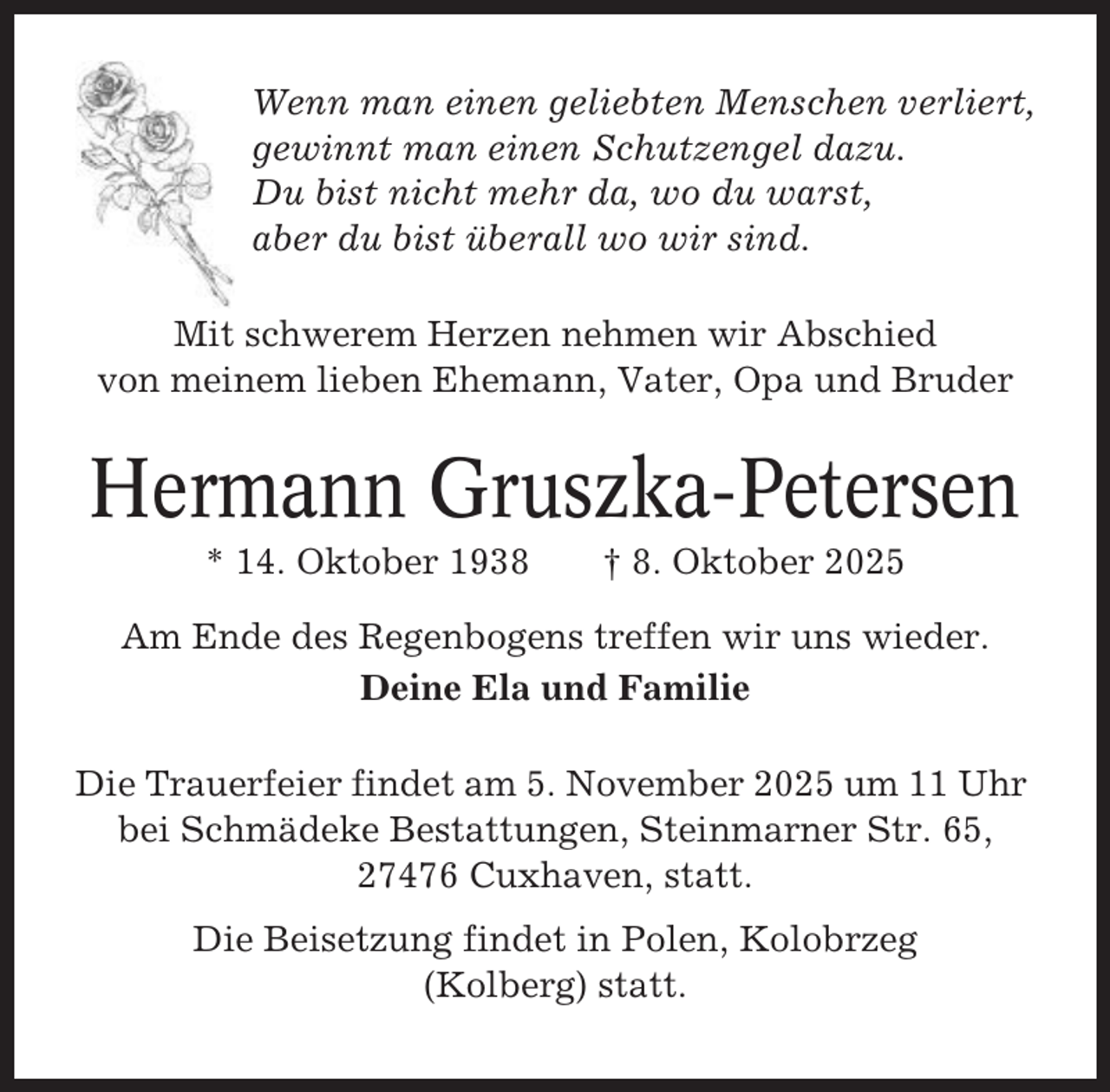 <p>Wenn man einen geliebten Menschen verliert,<br />gewinnt man einen Schutzengel dazu.<br />Du bist nicht mehr da, wo du warst,<br />aber du bist überall wo wir sind.<br />Mit schwerem Herzen nehmen wir Abschied<br />von meinem lieben Ehemann, Vater, Opa und Bruder</p><p>Hermann Gruszka-Petersen<br />* 14. Oktober 1938</p><p>† 8. Oktober 2025</p><p>Am Ende des Regenbogens treffen wir uns wieder.<br />Deine Ela und Familie<br />Die Trauerfeier findet am 5. November 2025 um 11 Uhr<br />bei Schmädeke Bestattungen, Steinmarner Str. 65,<br />27476 Cuxhaven, statt.<br />Die Beisetzung findet in Polen, Kolobrzeg<br />(Kolberg) statt.</p>