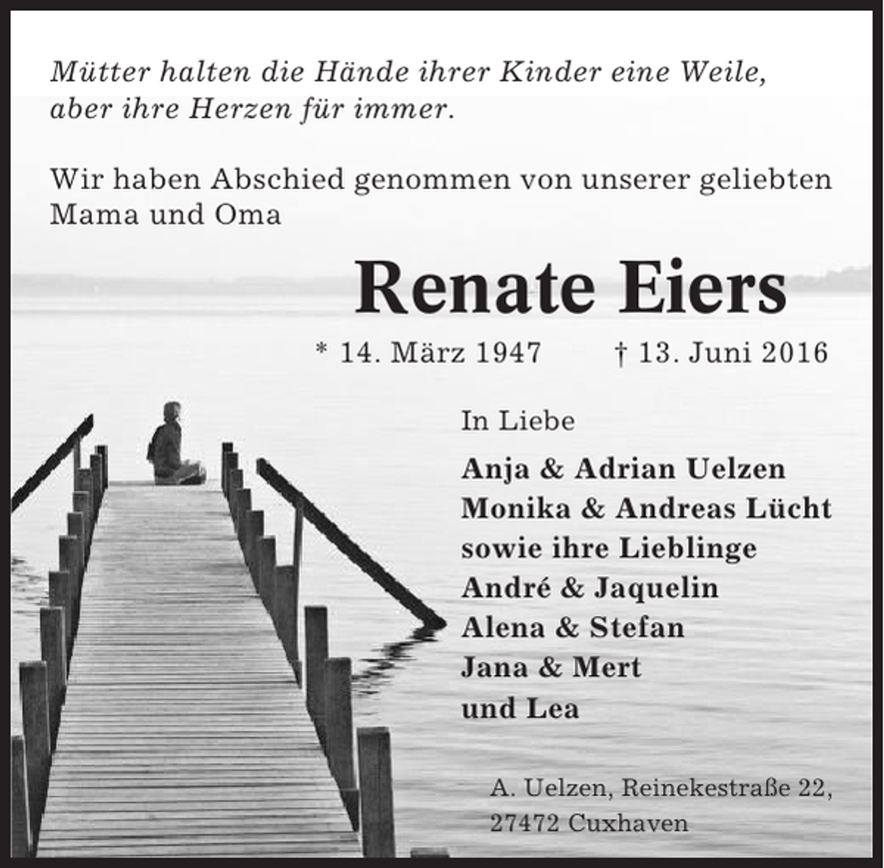 <p>Mütter halten die Hände ihrer Kinder eine Weile,<br />aber ihre Herzen für immer.<br />Wir haben Abschied genommen von unserer geliebten<br />Mama und Oma</p><p>Renate Eiers<br />* 14. März 1947</p><p>† 13. Juni 2016</p><p>In Liebe</p><p>Anja &amp; Adrian Uelzen<br />Monika &amp; Andreas Lücht<br />sowie ihre Lieblinge<br />André &amp; Jaquelin<br />Alena &amp; Stefan<br />Jana &amp; Mert<br />und Lea<br />A. Uelzen, Reinekestraße 22,<br />27472 Cuxhaven</p>