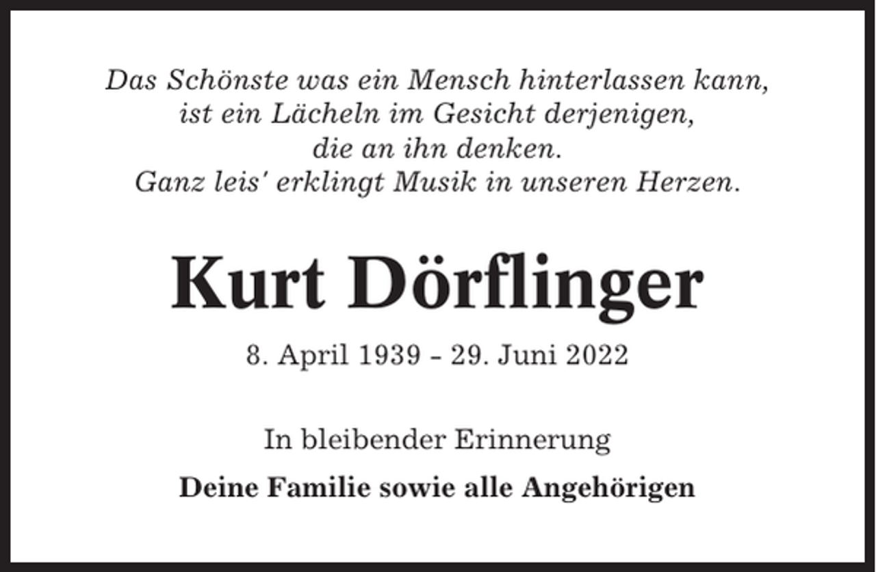 <p>Das Schönste was ein Mensch hinterlassen kann,<br />ist ein Lächeln im Gesicht derjenigen,<br />die an ihn denken.<br />Ganz leis' erklingt Musik in unseren Herzen.</p><p>Kurt Dörflinger<br />8. April 1939 - 29. Juni 2022<br />In bleibender Erinnerung<br />Deine Familie sowie alle Angehörigen</p>