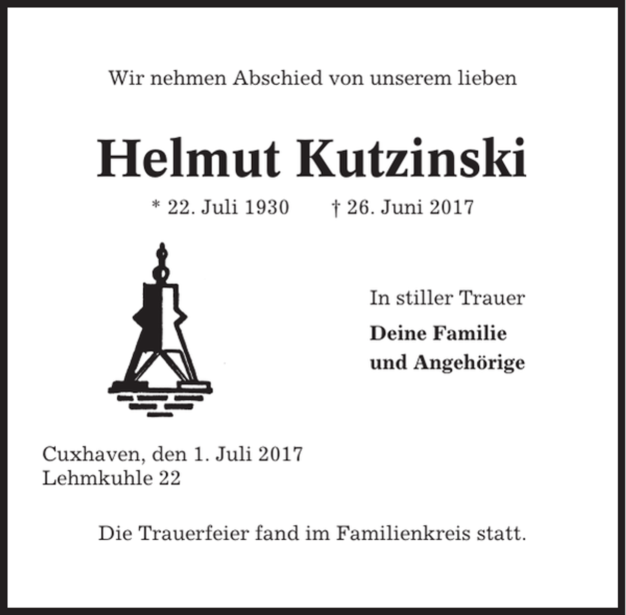 <p>Wir nehmen Abschied von unserem lieben</p><p>Helmut Kutzinski<br />* 22. Juli 1930</p><p>† 26. Juni 2017</p><p>In stiller Trauer<br />Deine Familie<br />und Angehörige</p><p>Cuxhaven, den 1. Juli 2017<br />Lehmkuhle 22<br />Die Trauerfeier fand im Familienkreis statt.</p>