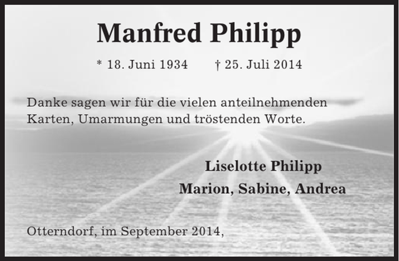 <p>Manfred Philipp<br />* 18. Juni 1934</p><p>† 25. Juli 2014</p><p>Danke sagen wir für die vielen anteilnehmenden<br />Karten, Umarmungen und tröstenden Worte.</p><p>Liselotte Philipp<br />Marion, Sabine, Andrea<br />Otterndorf, im September 2014,</p>