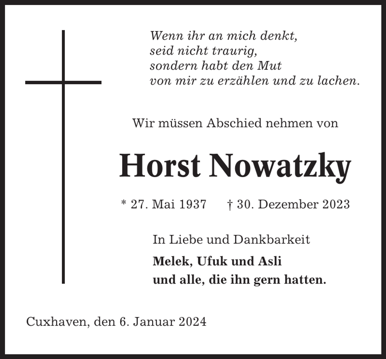 <p>Wenn ihr an mich denkt,<br />seid nicht traurig,<br />sondern habt den Mut<br />von mir zu erzählen und zu lachen.<br />Wir müssen Abschied nehmen von</p><p>Horst Nowatzky<br />* 27. Mai 1937</p><p>† 30. Dezember 2023</p><p>In Liebe und Dankbarkeit<br />Melek, Ufuk und Asli<br />und alle, die ihn gern hatten.<br />Cuxhaven, den 6. Januar 2024</p>
