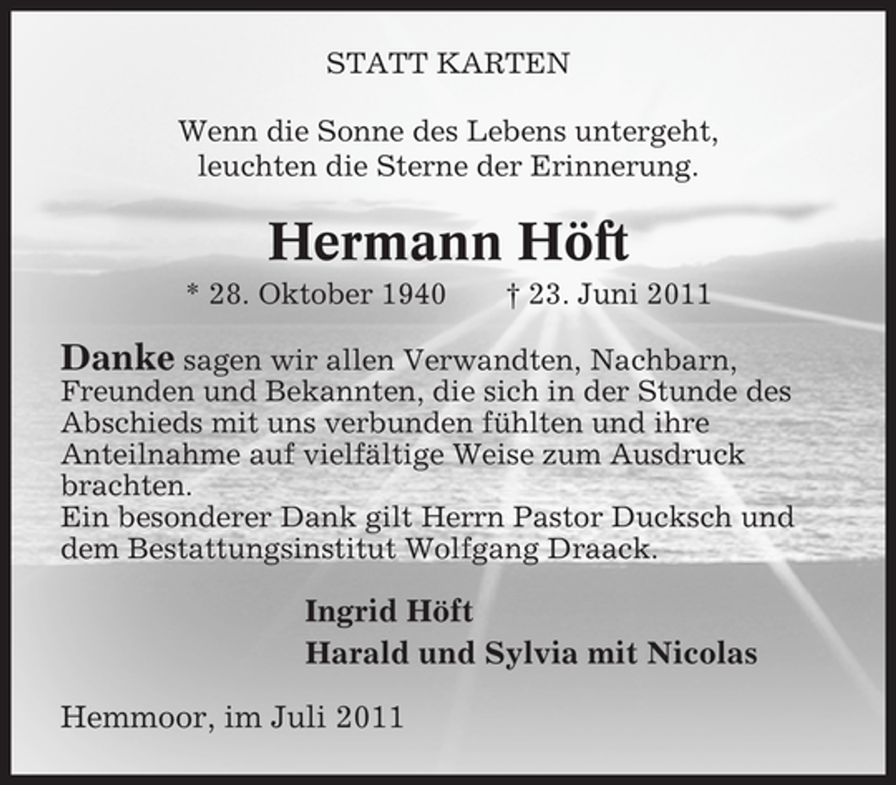 <p>STATT KARTEN<br />Wenn die Sonne des Lebens untergeht,<br />leuchten die Sterne der Erinnerung.</p><p>Hermann Höft<br />* 28. Oktober 1940</p><p>† 23. Juni 2011</p><p>Danke sagen wir allen Verwandten, Nachbarn,<br />Freunden und Bekannten, die sich in der Stunde des<br />Abschieds mit uns verbunden fühlten und ihre<br />Anteilnahme auf vielfältige Weise zum Ausdruck<br />brachten.<br />Ein besonderer Dank gilt Herrn Pastor Ducksch und<br />dem Bestattungsinstitut Wolfgang Draack.</p><p>Ingrid Höft<br />Harald und Sylvia mit Nicolas<br />Hemmoor, im Juli 2011</p>