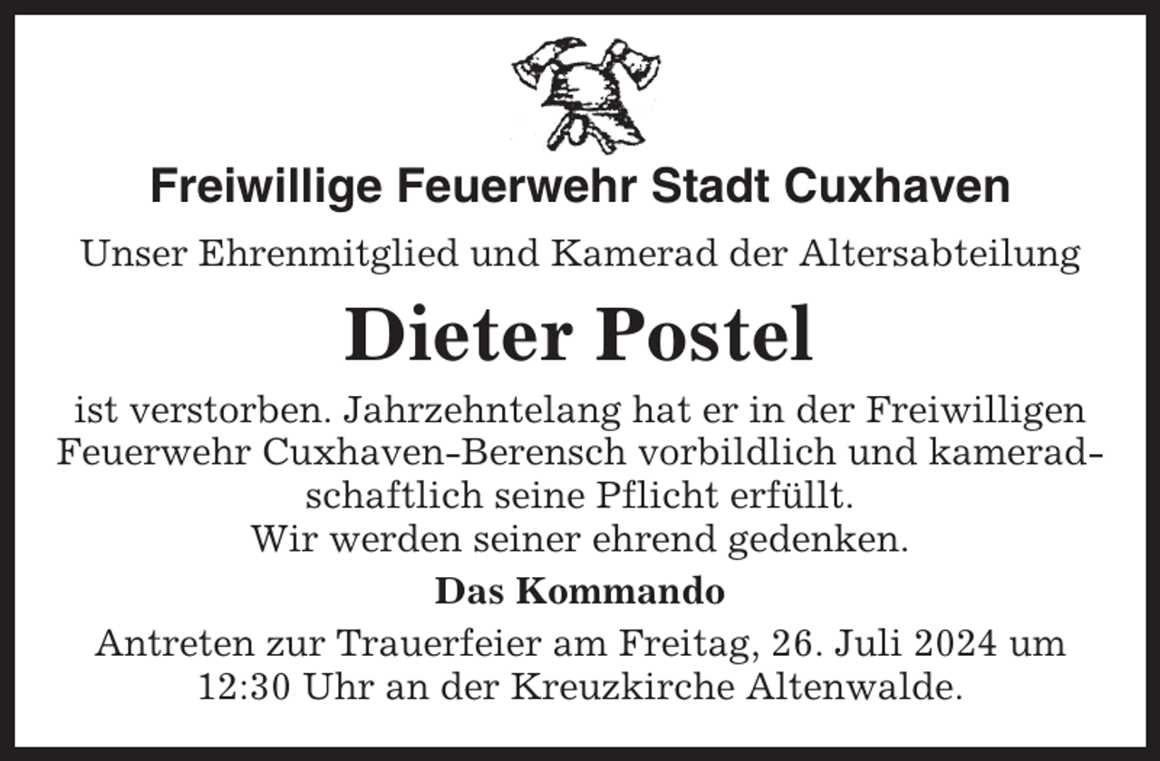 <p>Freiwillige Feuerwehr Stadt Cuxhaven<br />Unser Ehrenmitglied und Kamerad der Altersabteilung</p><p>Dieter Postel<br />ist verstorben. Jahrzehntelang hat er in der Freiwilligen<br />Feuerwehr Cuxhaven-Berensch vorbildlich und kameradschaftlich seine Pflicht erfüllt.<br />Wir werden seiner ehrend gedenken.<br />Das Kommando<br />Antreten zur Trauerfeier am Freitag, 26. Juli 2024 um<br />12:30 Uhr an der Kreuzkirche Altenwalde.</p>