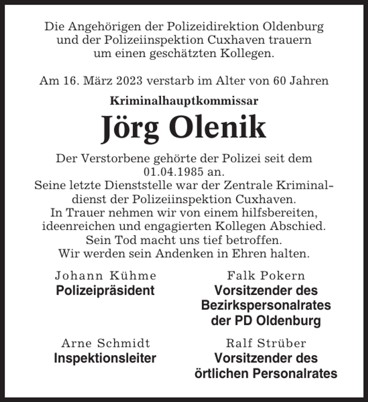 <p>Die Angehörigen der Polizeidirektion Oldenburg<br />und der Polizeiinspektion Cuxhaven trauern<br />um einen geschätzten Kollegen.<br />Am 16. März 2023 verstarb im Alter von 60 Jahren<br />Kriminalhauptkommissar</p><p>Jörg Olenik<br />Der Verstorbene gehörte der Polizei seit dem<br />01.04.1985 an.<br />Seine letzte Dienststelle war der Zentrale Kriminaldienst der Polizeiinspektion Cuxhaven.<br />In Trauer nehmen wir von einem hilfsbereiten,<br />ideenreichen und engagierten Kollegen Abschied.<br />Sein Tod macht uns tief betroffen.<br />Wir werden sein Andenken in Ehren halten.<br />Johann Kühme</p><p>Falk Pokern</p><p>Polizeipräsident</p><p>Vorsitzender des<br />Bezirkspersonalrates<br />der PD Oldenburg</p><p>Arne Schmidt</p><p>Ralf Strüber</p><p>Inspektionsleiter</p><p>Vorsitzender des<br />örtlichen Personalrates</p>