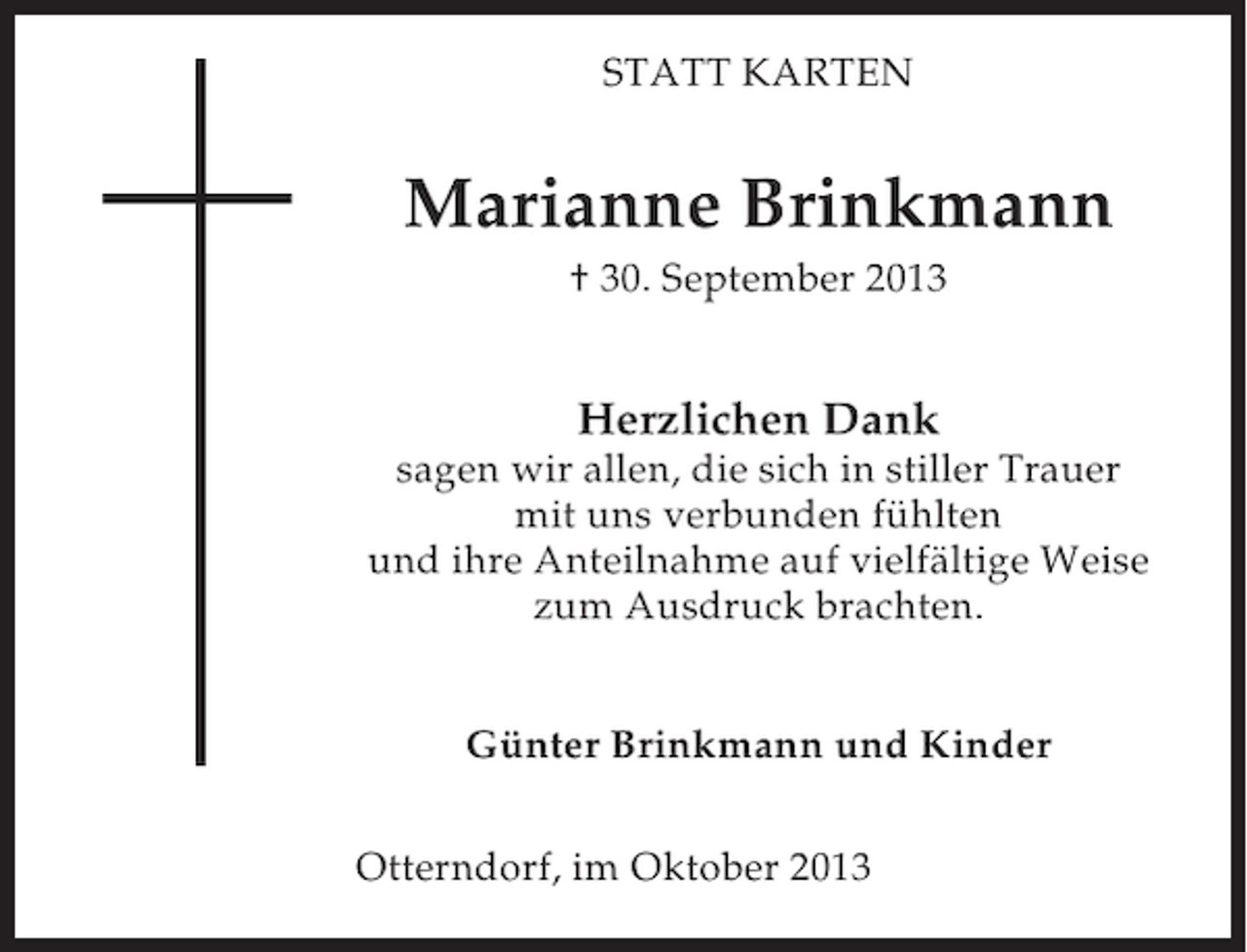 <p>STATT KARTEN</p><p>Marianne Brinkmann<br />† 30. September 2013</p><p>Herzlichen Dank<br />sagen wir allen, die sich in stiller Trauer<br />mit uns verbunden fühlten<br />und ihre Anteilnahme auf vielfältige Weise<br />zum Ausdruck brachten.<br />Günter Brinkmann und Kinder<br />Otterndorf, im Oktober 2013</p>
