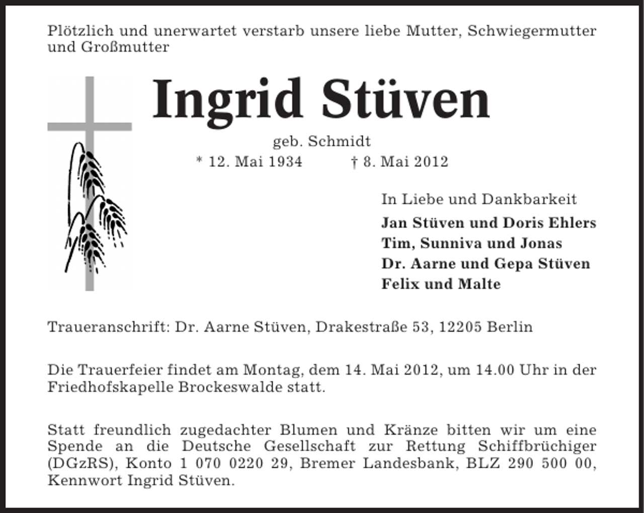 <p>Plötzlich und unerwartet verstarb unsere liebe Mutter, Schwiegermutter<br />und Großmutter</p><p>Ingrid Stüven<br />geb. Schmidt<br />* 12. Mai 1934<br />† 8. Mai 2012<br />In Liebe und Dankbarkeit<br />Jan Stüven und Doris Ehlers<br />Tim, Sunniva und Jonas<br />Dr. Aarne und Gepa Stüven<br />Felix und Malte<br />Traueranschrift: Dr. Aarne Stüven, Drakestraße 53, 12205 Berlin<br />Die Trauerfeier findet am Montag, dem 14. Mai 2012, um 14.00 Uhr in der<br />Friedhofskapelle Brockeswalde statt.<br />Statt freundlich zugedachter Blumen und Kränze bitten wir um eine<br />Spende an die Deutsche Gesellschaft zur Rettung Schiffbrüchiger<br />(DGzRS), Konto 1 07220 29, Bremer Landesbank, BLZ 290 5,<br />Kennwort Ingrid Stüven.</p>
