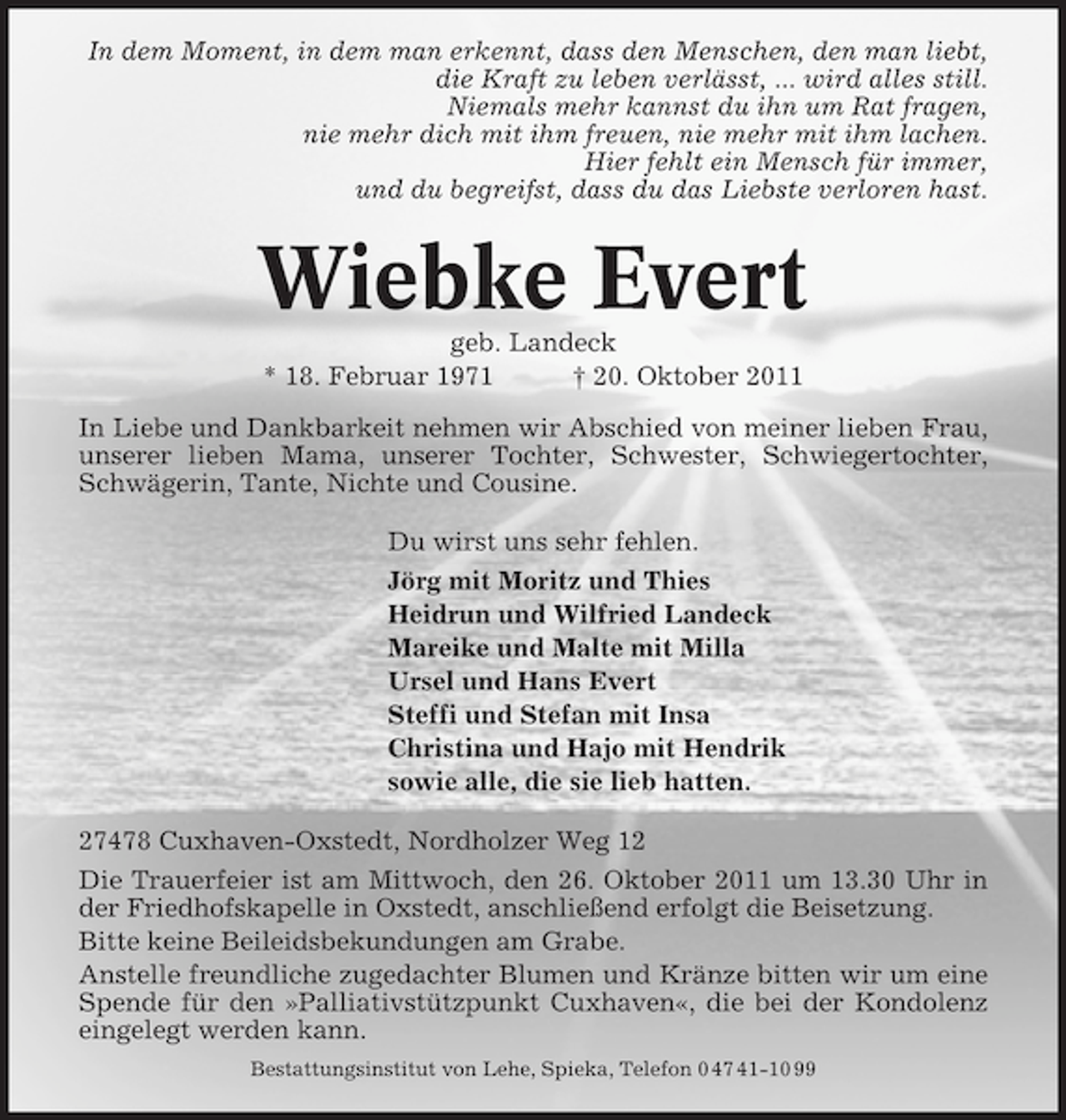 <p>In dem Moment, in dem man erkennt, dass den Menschen, den man liebt,<br />die Kraft zu leben verlässt, ... wird alles still.<br />Niemals mehr kannst du ihn um Rat fragen,<br />nie mehr dich mit ihm freuen, nie mehr mit ihm lachen.<br />Hier fehlt ein Mensch für immer,<br />und du begreifst, dass du das Liebste verloren hast.</p><p>Wiebke Evert<br />geb. Landeck<br />* 18. Februar 1971<br />† 20. Oktober 2011<br />In Liebe und Dankbarkeit nehmen wir Abschied von meiner lieben Frau,<br />unserer lieben Mama, unserer Tochter, Schwester, Schwiegertochter,<br />Schwägerin, Tante, Nichte und Cousine.<br />Du wirst uns sehr fehlen.<br />Jörg mit Moritz und Thies<br />Heidrun und Wilfried Landeck<br />Mareike und Malte mit Milla<br />Ursel und Hans Evert<br />Steffi und Stefan mit Insa<br />Christina und Hajo mit Hendrik<br />sowie alle, die sie lieb hatten.<br />27478 Cuxhaven-Oxstedt, Nordholzer Weg 12<br />Die Trauerfeier ist am Mittwoch, den 26. Oktober 2011 um 13.30 Uhr in<br />der Friedhofskapelle in Oxstedt, anschließend erfolgt die Beisetzung.<br />Bitte keine Beileidsbekundungen am Grabe.<br />Anstelle freundliche zugedachter Blumen und Kränze bitten wir um eine<br />Spende für den »Palliativstützpunkt Cuxhaven«, die bei der Kondolenz<br />eingelegt werden kann.<br />Bestattungsinstitut von Lehe, Spieka, Telefon 0 47 41-10 99</p>