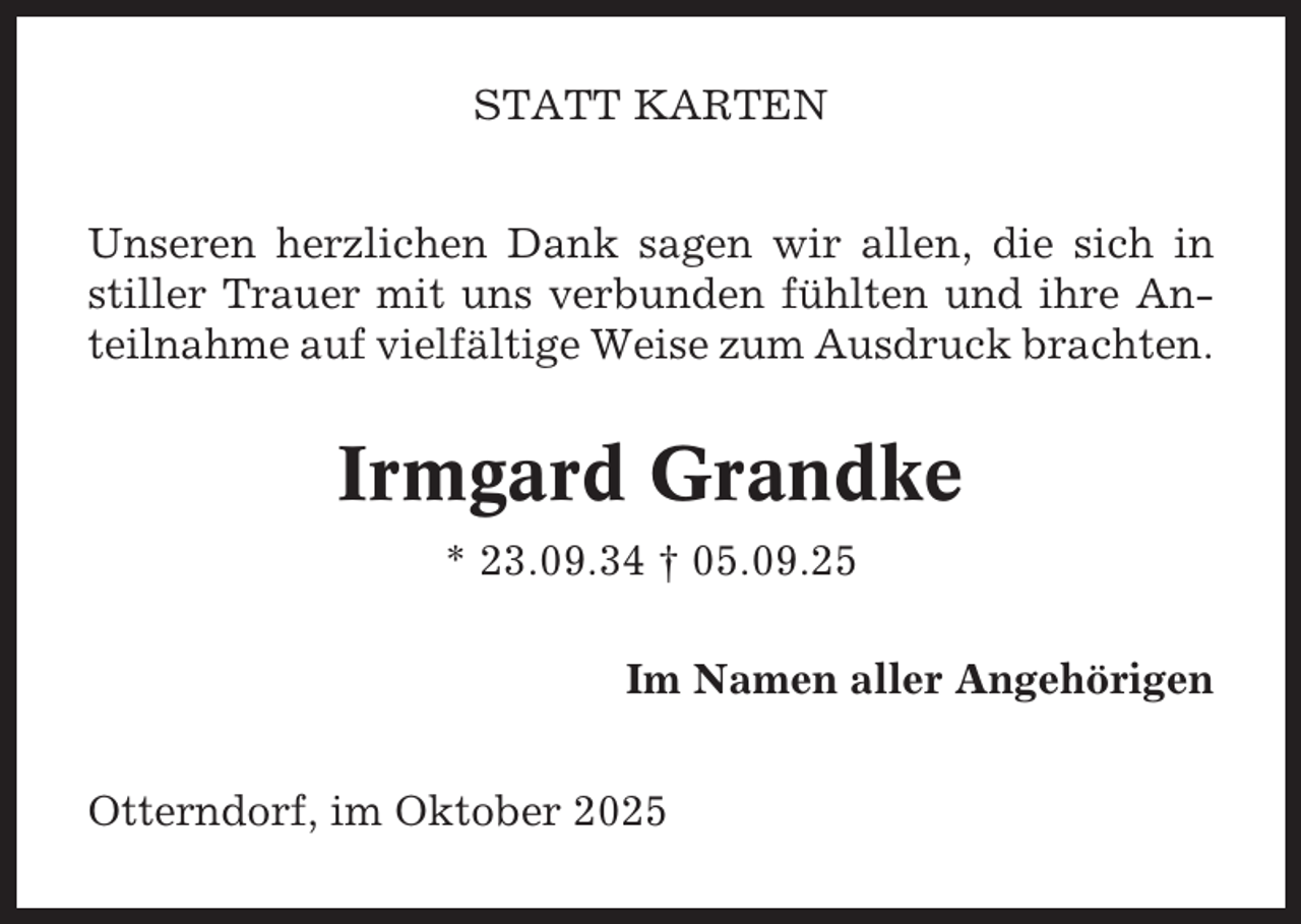 <p>STATT KARTEN<br />Unseren herzlichen Dank sagen wir allen, die sich in<br />stiller Trauer mit uns verbunden fühlten und ihre Anteilnahme auf vielfältige Weise zum Ausdruck brachten.</p><p>Irmgard Grandke<br />* 23.09.34 † 05.09.25<br />Im Namen aller Angehörigen<br />Otterndorf, im Oktober 2025</p>