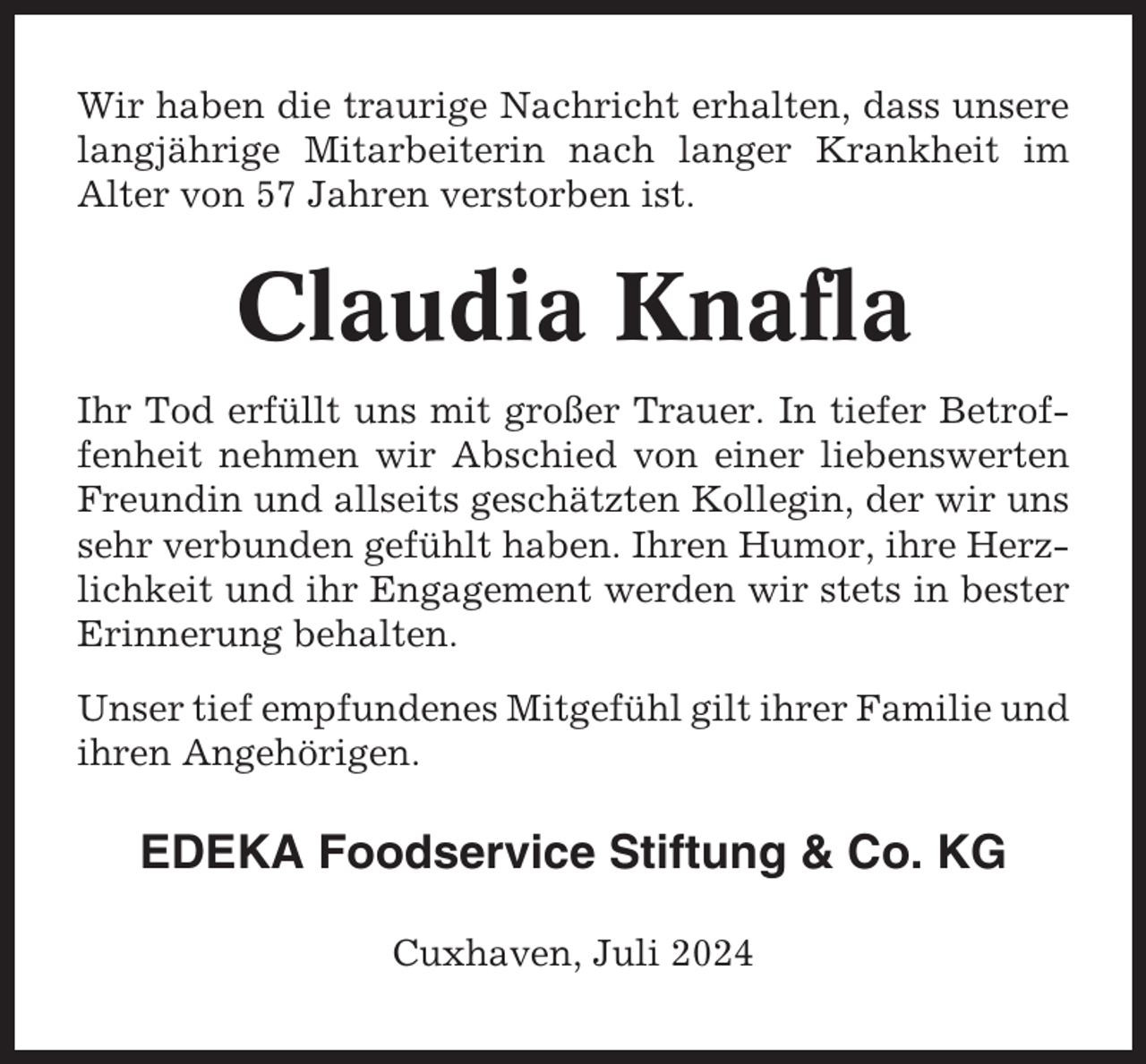 <p>Wir haben die traurige Nachricht erhalten, dass unsere<br />langjährige Mitarbeiterin nach langer Krankheit im<br />Alter von 57 Jahren verstorben ist.</p><p>Claudia Knafla<br />Ihr Tod erfüllt uns mit großer Trauer. In tiefer Betroffenheit nehmen wir Abschied von einer liebenswerten<br />Freundin und allseits geschätzten Kollegin, der wir uns<br />sehr verbunden gefühlt haben. Ihren Humor, ihre Herzlichkeit und ihr Engagement werden wir stets in bester<br />Erinnerung behalten.<br />Unser tief empfundenes Mitgefühl gilt ihrer Familie und<br />ihren Angehörigen.</p><p>EDEKA Foodservice Stiftung &amp; Co. KG<br />Cuxhaven, Juli 2024</p>