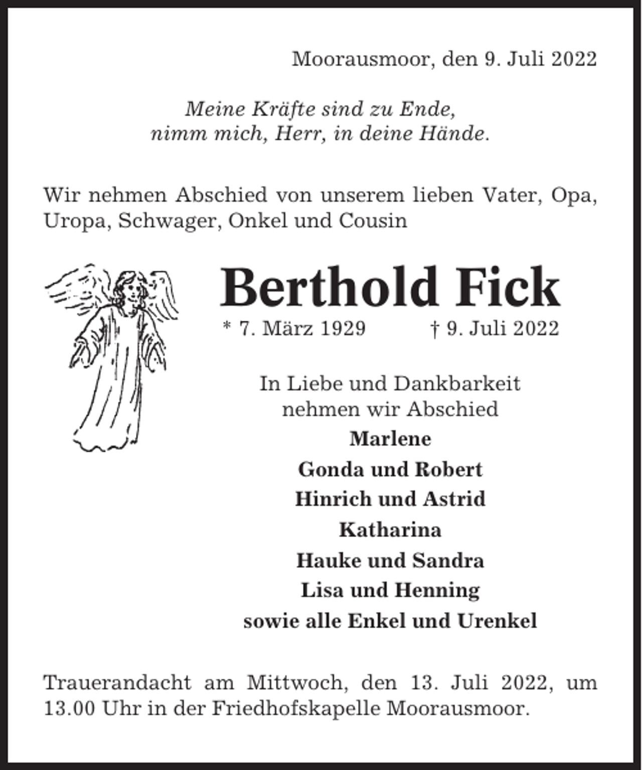 <p>Moorausmoor, den 9. Juli 2022<br />Meine Kräfte sind zu Ende,<br />nimm mich, Herr, in deine Hände.<br />Wir nehmen Abschied von unserem lieben Vater, Opa,<br />Uropa, Schwager, Onkel und Cousin</p><p>Berthold Fick<br />* 7. März 1929</p><p>† 9. Juli 2022</p><p>In Liebe und Dankbarkeit<br />nehmen wir Abschied<br />Marlene<br />Gonda und Robert<br />Hinrich und Astrid<br />Katharina<br />Hauke und Sandra<br />Lisa und Henning<br />sowie alle Enkel und Urenkel<br />Trauerandacht am Mittwoch, den 13. Juli 2022, um<br />13.00 Uhr in der Friedhofskapelle Moorausmoor.</p>