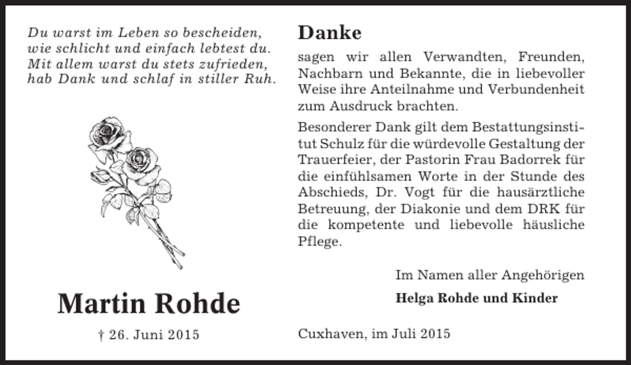 <p>Du warst im Leben so bescheiden,<br />wie schlicht und einfach lebtest du.<br />Mit allem warst du stets zufrieden,<br />hab Dank und schlaf in stiller Ruh.</p><p>Danke<br />sagen wir allen Verwandten, Freunden,<br />Nachbarn und Bekannte, die in liebevoller<br />Weise ihre Anteilnahme und Verbundenheit<br />zum Ausdruck brachten.<br />Besonderer Dank gilt dem Bestattungsinstitut Schulz für die würdevolle Gestaltung der<br />Trauerfeier, der Pastorin Frau Badorrek für<br />die einfühlsamen Worte in der Stunde des<br />Abschieds, Dr. Vogt für die hausärztliche<br />Betreuung, der Diakonie und dem DRK für<br />die kompetente und liebevolle häusliche<br />Pflege.<br />Im Namen aller Angehörigen</p><p>Martin Rohde<br />† 26. Juni 2015</p><p>Helga Rohde und Kinder<br />Cuxhaven, im Juli 2015</p>