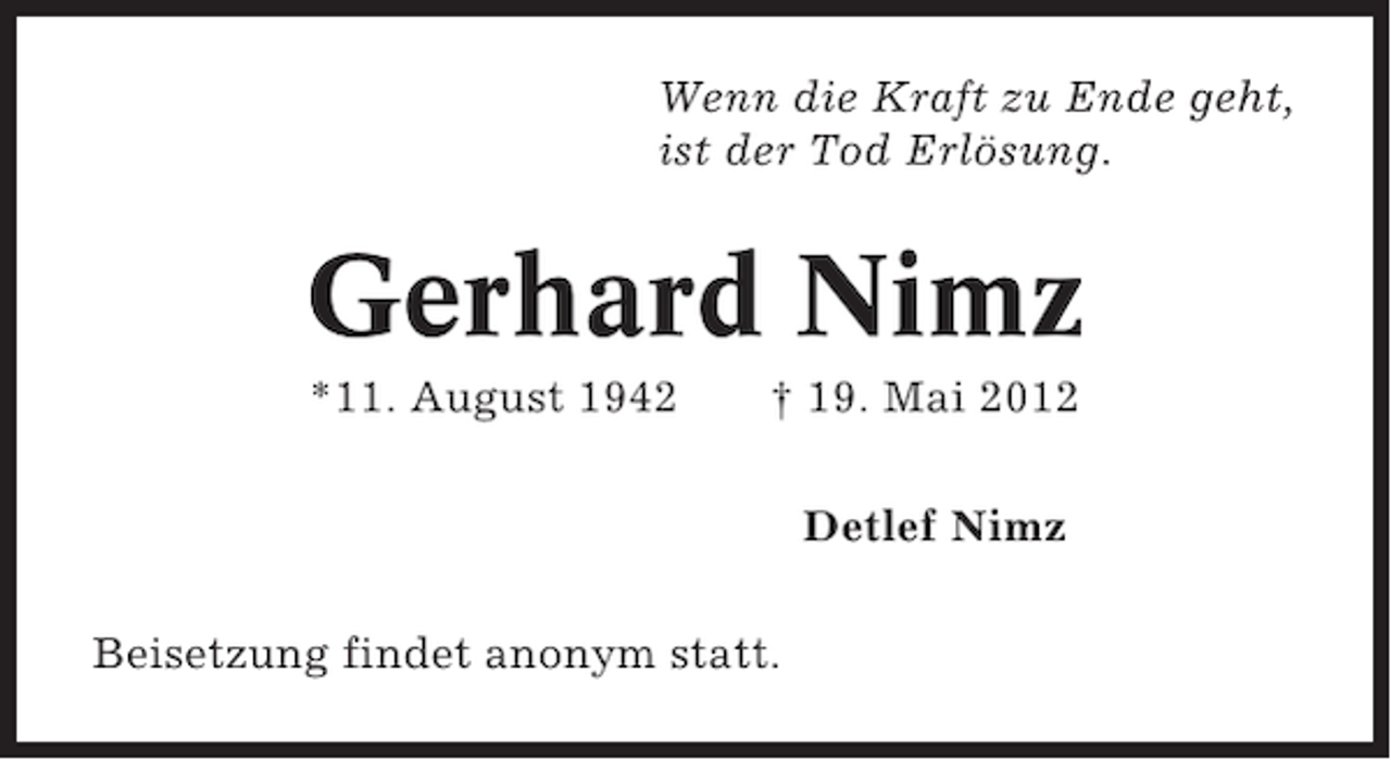 <p>Wenn die Kraft zu Ende geht,<br />ist der Tod Erlösung.</p><p>Gerhard Nimz<br />*11. August 1942</p><p>† 19. Mai 2012<br />Detlef Nimz</p><p>Beisetzung findet anonym statt.</p>