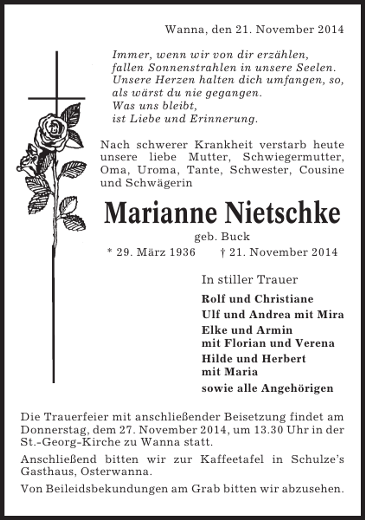 <p>Wanna, den 21. November 2014<br />Immer, wenn wir von dir erzählen,<br />fallen Sonnenstrahlen in unsere Seelen.<br />Unsere Herzen halten dich umfangen, so,<br />als wärst du nie gegangen.<br />Was uns bleibt,<br />ist Liebe und Erinnerung.<br />Nach schwerer Krankheit verstarb heute<br />unsere liebe Mutter, Schwiegermutter,<br />Oma, Uroma, Tante, Schwester, Cousine<br />und Schwägerin</p><p>Marianne Nietschke<br />geb. Buck<br />* 29. März 1936<br />† 21. November 2014</p><p>In stiller Trauer<br />Rolf und Christiane<br />Ulf und Andrea mit Mira<br />Elke und Armin<br />mit Florian und Verena<br />Hilde und Herbert<br />mit Maria<br />sowie alle Angehörigen<br />Die Trauerfeier mit anschließender Beisetzung findet am<br />Donnerstag, dem 27. November 2014, um 13.30 Uhr in der<br />St.-Georg-Kirche zu Wanna statt.<br />Anschließend bitten wir zur Kaffeetafel in Schulze’s<br />Gasthaus, Osterwanna.<br />Von Beileidsbekundungen am Grab bitten wir abzusehen.</p>
