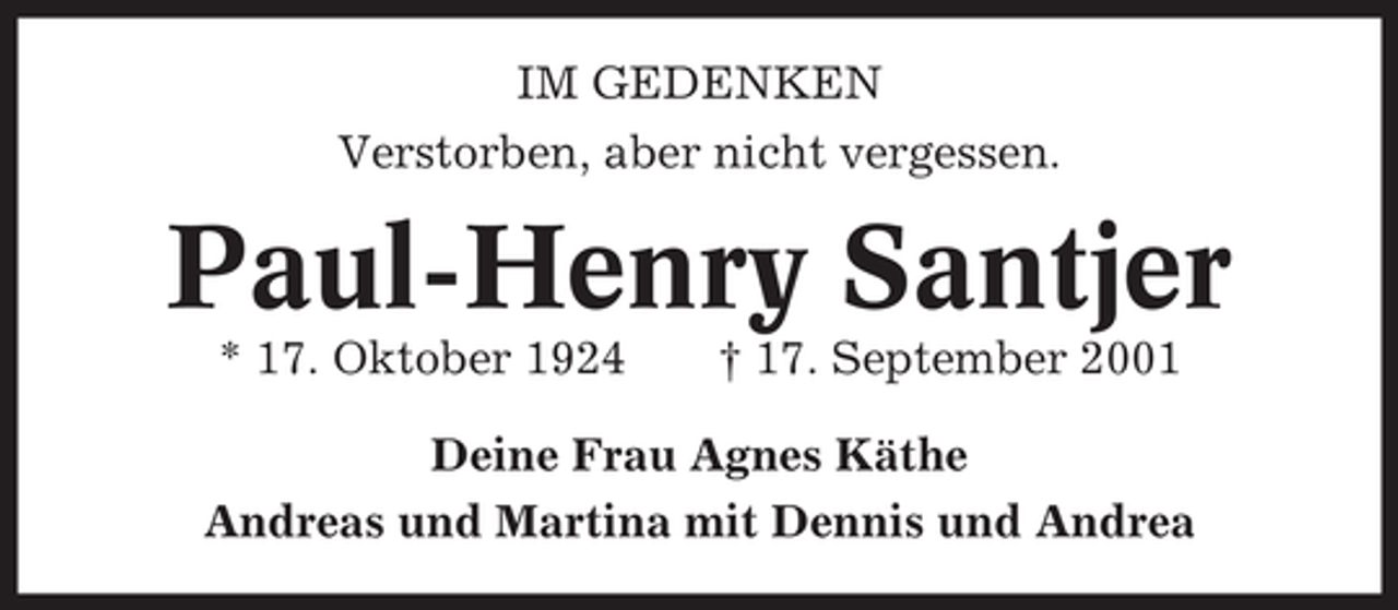 <p>IM GEDENKEN<br />Verstorben, aber nicht vergessen.</p><p>Paul-Henry Santjer<br />* 17. Oktober 1924</p><p>† 17. September 2001</p><p>Deine Frau Agnes Käthe<br />Andreas und Martina mit Dennis und Andrea</p>