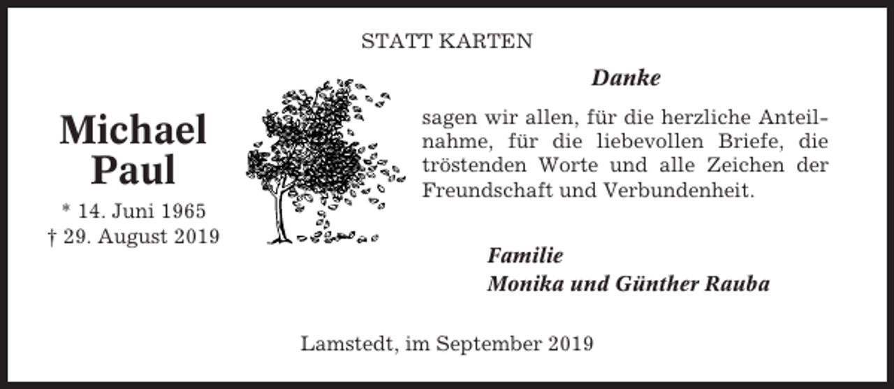 <p>STATT KARTEN</p><p>Danke</p><p>Michael<br />Paul<br />* 14. Juni 1965<br />† 29. August 2019</p><p>sagen wir allen, für die herzliche Anteilnahme, für die liebevollen Briefe, die<br />tröstenden Worte und alle Zeichen der<br />Freundschaft und Verbundenheit.<br />Familie<br />Monika und Günther Rauba<br />Lamstedt, im September 2019</p>