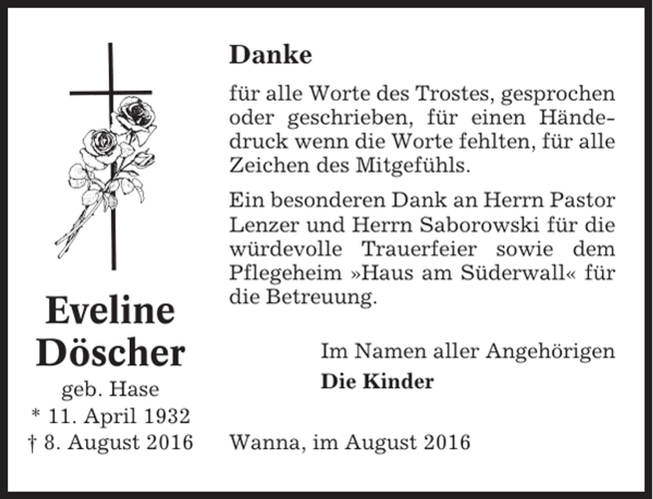 <p>Danke<br />für alle Worte des Trostes, gesprochen<br />oder geschrieben, für einen Händedruck wenn die Worte fehlten, für alle<br />Zeichen des Mitgefühls.</p><p>Eveline<br />Döscher<br />geb. Hase<br />* 11. April 1932<br />† 8. August 2016</p><p>Ein besonderen Dank an Herrn Pastor<br />Lenzer und Herrn Saborowski für die<br />würdevolle Trauerfeier sowie dem<br />Pflegeheim »Haus am Süderwall« für<br />die Betreuung.<br />Im Namen aller Angehörigen<br />Die Kinder<br />Wanna, im August 2016</p>