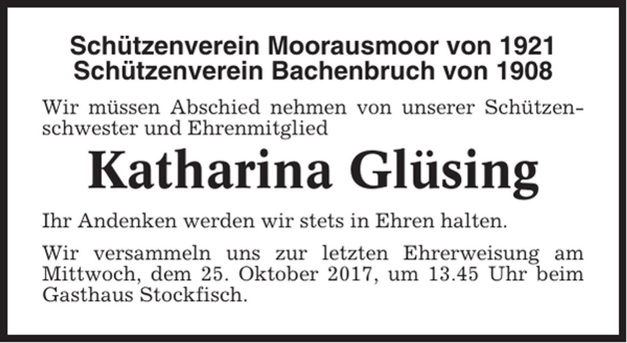 <p>Schützenverein Moorausmoor von 1921<br />Schützenverein Bachenbruch von 1908<br />Wir müssen Abschied nehmen von unserer Schützenschwester und Ehrenmitglied</p><p>Katharina Glüsing<br />Ihr Andenken werden wir stets in Ehren halten.<br />Wir versammeln uns zur letzten Ehrerweisung am<br />Mittwoch, dem 25. Oktober 2017, um 13.45 Uhr beim<br />Gasthaus Stockfisch.</p>