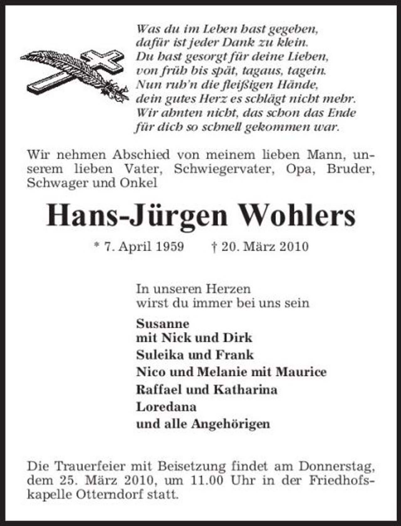 <p>Was du im Leben hast gegeben, dafür ist jeder Dank zu klein. Du hast gesorgt für deine Lieben, von früh bis spät, tagaus, tagein. Nun ruh’n die fleißigen Hände, dein gutes Herz es schlägt nicht mehr. Wir ahnten nicht, das schon das Ende für dich so schnell gekommen war. Wir nehmen Abschied von meinem lieben Mann, unserem lieben Vater, Schwiegervater, Opa, Bruder, Schwager und Onkel</p><p>Hans-Jürgen Wohlers<br />* 7. April 1959 † 20. März 2010 In unseren Herzen wirst du immer bei uns sein Susanne mit Nick und Dirk Suleika und Frank Nico und Melanie mit Maurice Raffael und Katharina Loredana und alle Angehörigen Die Trauerfeier mit Beisetzung findet am Donnerstag, dem 25. März 2010, um 11.00 Uhr in der Friedhofskapelle Otterndorf statt.</p>