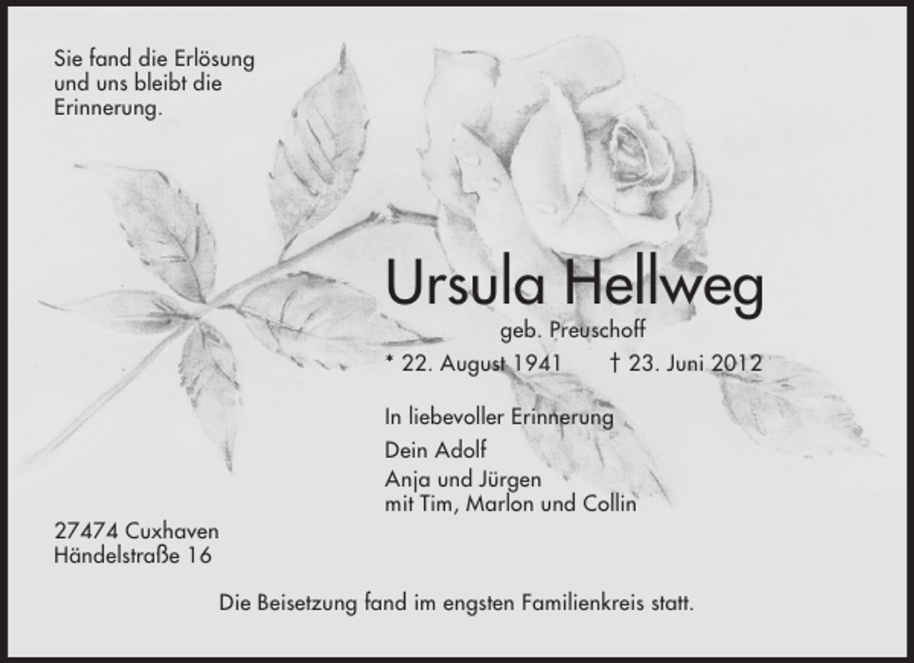 <p>Sie fand die Erlösung<br />und uns bleibt die<br />Erinnerung.</p><p>Ursula Hellweg<br />geb. Preuschoff<br />* 22. August 1941<br />† 23. Juni 2012<br />In liebevoller Erinnerung<br />Dein Adolf<br />Anja und Jürgen<br />mit Tim, Marlon und Collin<br />27474 Cuxhaven<br />Händelstraße 16<br />Die Beisetzung fand im engsten Familienkreis statt.</p>