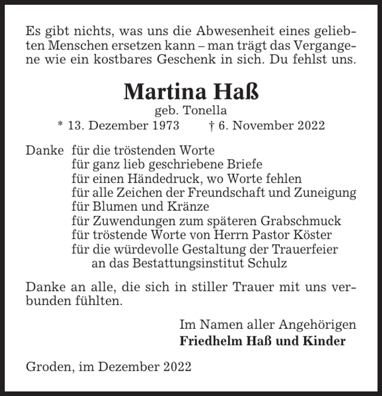 <p>Es gibt nichts, was uns die Abwesenheit eines geliebten Menschen ersetzen kann – man trägt das Vergangene wie ein kostbares Geschenk in sich. Du fehlst uns.</p><p>Martina Haß<br />geb. Tonella<br />* 13. Dezember 1973<br />† 6. November 2022</p><p>Danke für die tröstenden Worte<br />für ganz lieb geschriebene Briefe<br />für einen Händedruck, wo Worte fehlen<br />für alle Zeichen der Freundschaft und Zuneigung<br />für Blumen und Kränze<br />für Zuwendungen zum späteren Grabschmuck<br />für tröstende Worte von Herrn Pastor Köster<br />für die würdevolle Gestaltung der Trauerfeier<br />an das Bestattungsinstitut Schulz<br />Danke an alle, die sich in stiller Trauer mit uns verbunden fühlten.<br />Im Namen aller Angehörigen<br />Friedhelm Haß und Kinder<br />Groden, im Dezember 2022</p>
