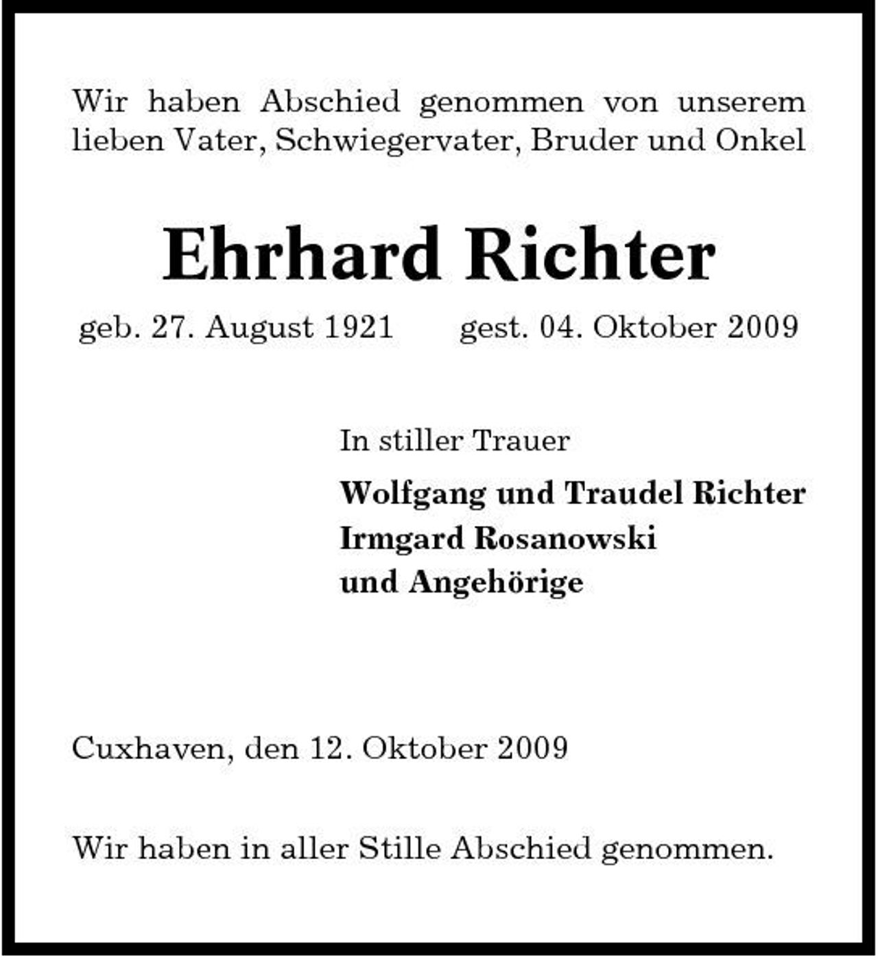 <p>Wir haben Abschied genommen von unserem lieben Vater, Schwiegervater, Bruder und Onkel</p><p>Ehrhard Richter<br />geb. 27. August 1921 gest. 04. Oktober 2009<br />In stiller Trauer</p><p>Wolfgang und Traudel Richter Irmgard Rosanowski und Angehörige</p><p>Cuxhaven, den 12. Oktober 2009 Wir haben in aller Stille Abschied genommen.</p>