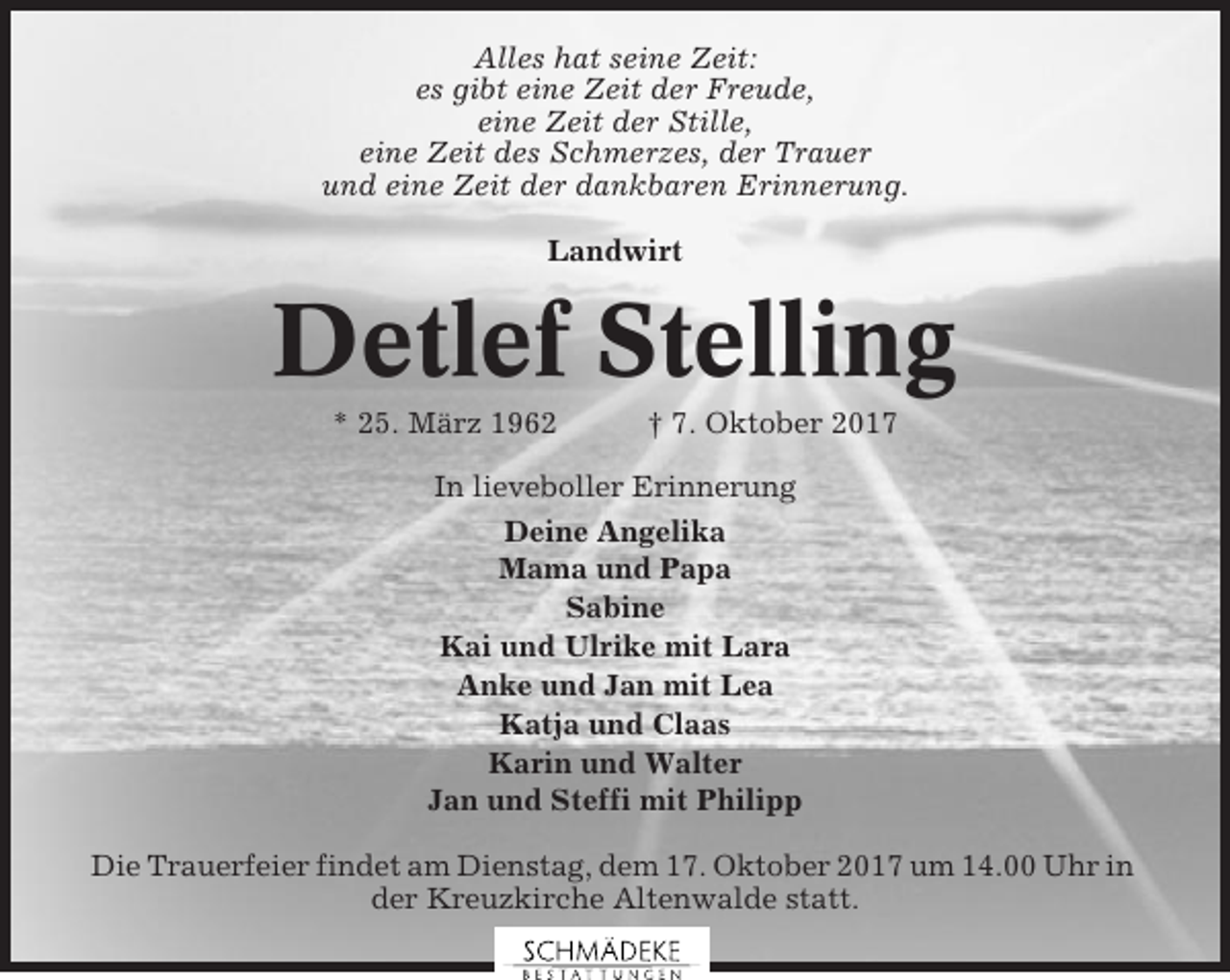 <p>Alles hat seine Zeit:<br />es gibt eine Zeit der Freude,<br />eine Zeit der Stille,<br />eine Zeit des Schmerzes, der Trauer<br />und eine Zeit der dankbaren Erinnerung.<br />Landwirt</p><p>Detlef Stelling<br />* 25. März 1962</p><p>† 7. Oktober 2017</p><p>In lieveboller Erinnerung<br />Deine Angelika<br />Mama und Papa<br />Sabine<br />Kai und Ulrike mit Lara<br />Anke und Jan mit Lea<br />Katja und Claas<br />Karin und Walter<br />Jan und Steffi mit Philipp<br />Die Trauerfeier findet am Dienstag, dem 17. Oktober 2017 um 14.00 Uhr in<br />der Kreuzkirche Altenwalde statt.</p>