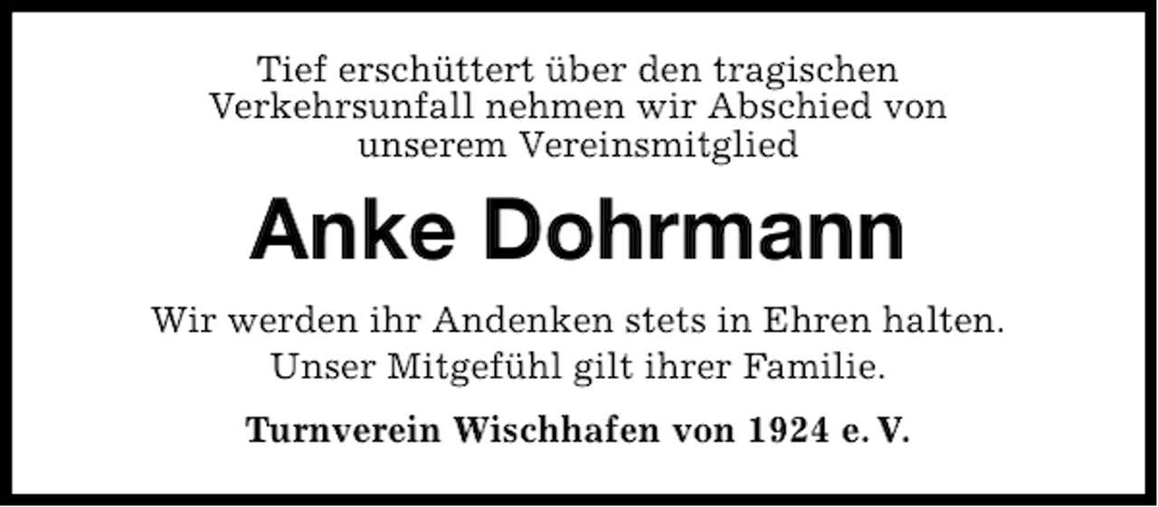 <p>Tief erschüttert über den tragischen<br />Verkehrsunfall nehmen wir Abschied von<br />unserem Vereinsmitglied</p><p>Anke Dohrmann<br />Wir werden ihr Andenken stets in Ehren halten.<br />Unser Mitgefühl gilt ihrer Familie.<br />Turnverein Wischhafen von 1924 e. V.</p>